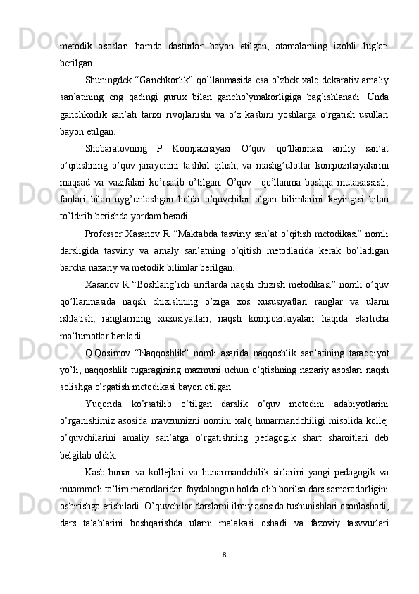 metodik   asoslari   hamda   dasturlar   bayon   etilgan,   atamalarning   izohli   lug’ati
berilgan.
Shuningdek “Ganchkorlik” qo’llanmasida esa o’zbek xalq dekarativ amaliy
san’atining   eng   qadingi   gurux   bilan   gancho’ymakorligiga   bag’ishlanadi.   Unda
ganchkorlik   san’ati   tarixi   rivojlanishi   va   o’z   kasbini   yoshlarga   o’rgatish   usullari
bayon etilgan.
Shobaratovning   P   Kompazisiyasi   O’quv   qo’llanmasi   amliy   san’at
o’qitishning   o’quv   jarayonini   tashkil   qilish,   va   mashg’ulotlar   kompozitsiyalarini
maqsad   va   vazifalari   ko’rsatib   o’tilgan.   O’quv   –qo’llanma   boshqa   mutaxassisli;
fanlari   bilan   uyg’unlashgan   holda   o’quvchilar   olgan   bilimlarini   keyingisi   bilan
to’ldirib borishda yordam beradi.
Professor   Xasanov  R   “Maktabda   tasviriy  san’at  o’qitish  metodikasi”   nomli
darsligida   tasviriy   va   amaly   san’atning   o’qitish   metodlarida   kerak   bo’ladigan
barcha nazariy va metodik bilimlar berilgan.
Xasanov R “Boshlang’ich sinflarda naqsh chizish  metodikasi” nomli o’quv
qo’llanmasida   naqsh   chizishning   o’ziga   xos   xususiyatlari   ranglar   va   ularni
ishlatish,   ranglarining   xuxusiyatlari,   naqsh   kompozitsiyalari   haqida   etarlicha
ma’lumotlar beriladi.
Q.Qosimov   “Naqqoshlik”   nomli   asarida   naqqoshlik   san’atining   taraqqiyot
yo’li, naqqoshlik tugaragining mazmuni uchun o’qtishning nazariy asoslari  naqsh
solishga o’rgatish metodikasi bayon etilgan.
Yuqorida   ko’rsatilib   o’tilgan   darslik   o’quv   metodini   adabiyotlarini
o’rganishimiz   asosida   mavzumizni   nomini   xalq   hunarmandchiligi   misolida   kollej
o’quvchilarini   amaliy   san’atga   o’rgatishning   pedagogik   shart   sharoitlari   deb
belgilab oldik.
Kasb-hunar   va   kollejlari   va   hunarmandchilik   sirlarini   yangi   pedagogik   va
muammoli ta’lim metodlaridan foydalangan holda olib borilsa dars samaradorligini
oshirishga erishiladi. O’quvchilar darslarni ilmiy asosida tushunishlari osonlashadi,
dars   talablarini   boshqarishda   ularni   malakasi   oshadi   va   fazoviy   tasvvurlari
8 