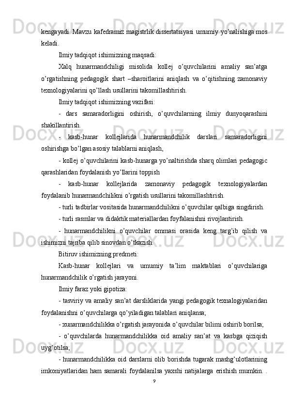 kengayadi. Mavzu kafedramiz magistrlik dissertatsiyasi umumiy yo’nalishiga mos
keladi.
Ilmiy tadqiqot ishimizning maqsadi:
Xalq   hunarmandchiligi   misolida   kollej   o’quvchilarini   amaliy   san’atga
o’rgatishning   pedagogik   shart   –sharoitlarini   aniqlash   va   o’qitishning   zamonaviy
texnologiyalarini qo’llash usullarini takomillashtirish.
Ilmiy tadqiqot ishimizning vazifasi:
-   dars   samaradorligini   oshirish,   o’quvchilarning   ilmiy   dunyoqarashini
shakillantirish.
-   kasb-hunar   kollejlarida   hunarmandchilik   darslari   samaradorligini
oshirishga bo’lgan asosiy talablarni aniqlash,
- kollej o’quvchilarini kasb-hunarga yo’naltirishda sharq olimlari pedagogic
qarashlaridan foydalanish yo’llarini toppish
-   kasb-hunar   kollejlarida   zamonaviy   pedagogik   texnologiyalardan
foydalanib hunarmandchilikni o’rgatish usullarini takomillashtirish.
- turli tadbirlar vositasida hunarmandchilikni o’quvchilar qalbiga singdirish.
- turli rasmlar va didaktik materiallardan foyfalanishni rivojlantirish.
-   hunarmandchilikni   o’quvchilar   ommasi   orasida   keng   targ’ib   qilish   va
ishimizni tajriba qilib sinovdan o’tkazish.
Bitiruv ishimizning predmeti:
Kasb-hunar   kollejlari   va   umumiy   ta’lim   maktablari   o’quvchilariga
hunarmandchilik o’rgatish jarayoni.
Ilmiy faraz yoki gipotiza:
- tasviriy va amaliy san’at darsliklarida yangi pedagogik texnalogiyalaridan
foydalanishni o’quvchilarga qo’yiladigan talablari aniqlansa;
- xunarmandchilikka o’rgatish jarayonida o’quvchilar bilimi oshirib borilsa;
-   o’quvchilarda   hunarmandchilikka   oid   amaliy   san’at   va   kasbga   qiziqish
uyg’otilsa;
- hunarmandchilikka oid darslarni  olib borishda tugarak mashg’ulotlarining
imkoniyatlaridan ham  samarali  foydalanilsa  yaxshi  natijalarga  erishish  mumkin. .
9 
