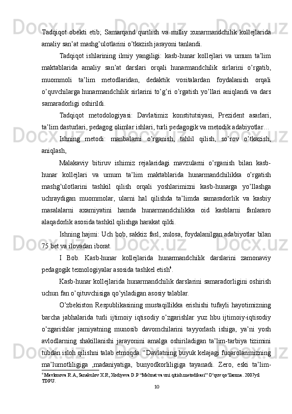 Tadqiqot   obekti   etib;   Samarqand   qurilish   va   milliy   xunarmandchilik   kollejlarida
amaliy san’at mashg’ulotlarini o’tkazish jarayoni tanlandi.
Tadqiqot   ishlarining   ilmiy   yangiligi:   kasb-hunar   kollejlari   va   umum   ta’lim
maktablarida   amaliy   san’at   darslari   orqali   hunarmandchilik   sirlarini   o’rgatib,
muommoli   ta’lim   metodlaridan,   dedaktik   vositalardan   foydalanish   orqali
o’quvchilarga hunarmandchilik sirlarini to’g’ri o’rgatish yo’llari aniqlandi va dars
samaradorligi oshirildi.
Tadqiqot   metodologiyasi:   Davlatimiz   konstitutsiyasi,   Prezident   asarlari,
ta’lim dasturlari, pedagog olimlar ishlari, turli pedagogik va metodik adabiyotlar…
Ishning   metodi:   manbalarni   o’rganish,   tahlil   qilish,   so’rov   o’tkazish,
aniqlash,
Malakaviy   bitiruv   ishimiz   rejalaridagi   mavzularni   o’rganish   bilan   kasb-
hunar   kollejlari   va   umum   ta’lim   maktablarida   hunarmandchilikka   o’rgatish
mashg’ulotlarini   tashkil   qilish   orqali   yoshlarimizni   kasb-hunarga   yo’llashga
uchraydigan   muommolar,   ularni   hal   qilishda   ta’limda   samaradorlik   va   kasbiy
masalalarni   axamiyatini   hamda   hunarmandchilikka   oid   kasblarni   fanlararo
alaqadorlik asosida tashkil qilishga harakat qildi.
Ishning hajmi: Uch bob, sakkiz fasl, xulosa, foydalanilgan adabiyotlar bilan
75 bet va ilovadan iborat.
I   Bob.   Kasb-hunar   kollejlarida   hunarmandchilik   darslarini   zamonaviy
pedagogik texnologiyalar asosida tashkel etish 4
.
Kasb-hunar kollejlarida hunarmandchilik darslarini samaradorligini oshirish
uchun fan o’qituvchisiga qo’yiladigan asosiy talablar.
O’zbekiston   Respublikasining   mustaqillikka   erishishi   tufayli   hayotimizning
barcha   jabhalarida   turli   ijtimoiy   iqtisodiy   o’zgarishlar   yuz   hbu   ijtimoiy-iqtisodiy
o’zgarishlar   jamiyatning   munosib   davomchilarini   tayyorlash   ishiga,   ya’ni   yosh
avlodlarning   shakillanishi   jarayonini   amalga   oshiriladigan   ta’lim-tarbiya   tizimini
tubdan isloh qilishni talab etmoqda. “Davlatning buyuk kelajagi fuqarolarimizning
ma’lumotliligiga   ,madaniyatiga,   bunyodkorliligiga   tayanadi.   Zero,   eski   ta’lim-
4
  Mavlonova R.A, Sanakulov X.R, Xodiyeva D.P “Mehnat va uni qitish metodikasi” O‘quv qo‘llanma. 2007yil 
TDPU.
10 