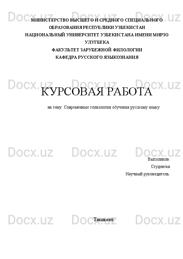 М ИНИСТЕРСТВО ВЫСШЕГО И СРЕДНОГО СПЕЦИАЛЬНОГО
ОБРАЗОВАНИЯ РЕСПУБЛИКИ УЗБЕКИСТАН
НАЦИОНАЛЬНЫЙ УНИВЕРСИТЕТ УЗБЕКИСТАНА ИМЕНИ МИРЗО
УЛУГБЕКА
ФАКУЛЬТЕТ ЗАРУБЕЖНОЙ ФИЛОЛОГИИ
КАФЕДРА РУССКОГО ЯЗЫКОЗНАНИЯ
КУРСОВАЯ РАБОТА
на тему:  Современные технологии обучения русскому языку
Выполнила:
Студентка 
Научный руководитель:
Ташкент