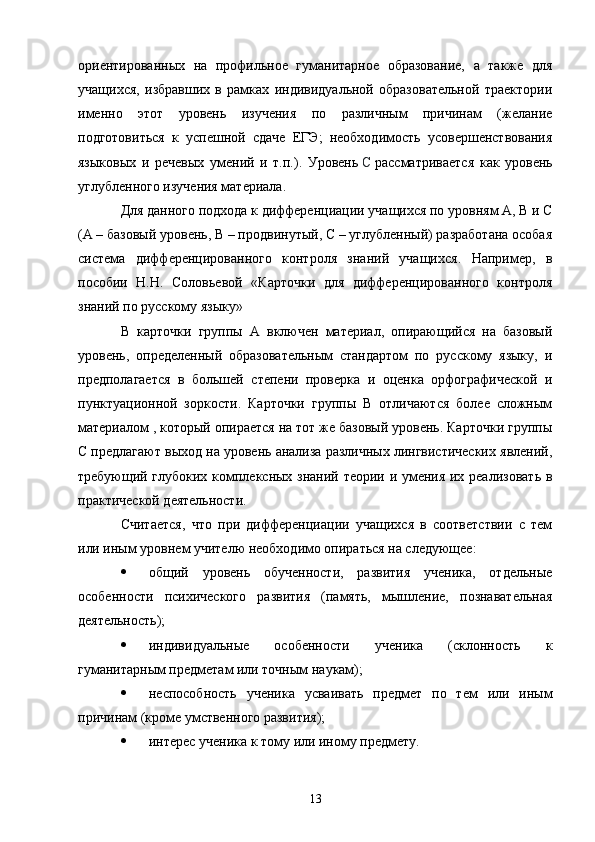 ориентированных   на   профильное   гуманитарное   образование,   а   также   для
учащихся,   избравших   в   рамках   индивидуальной   образовательной   траектории
именно   этот   уровень   изучения   по   различным   причинам   (желание
подготовиться   к   успешной   сдаче   ЕГЭ;   необходимость   усовершенствования
языковых   и   речевых   умений   и   т.п.).   Уровень   С   рассматривается   как   уровень
углубленного изучения материала.
Для данного подхода к дифференциации учащихся по уровням А, В и С
(А – базовый уровень, В – продвинутый, С – углубленный) разработана особая
система   дифференцированного   контроля   знаний   учащихся.   Например,   в
пособии   Н.Н.   Соловьевой   «Карточки   для   дифференцированного   контроля
знаний по русскому языку»
В   карточки   группы   А   включен   материал,   опирающийся   на   базовый
уровень,   определенный   образовательным   стандартом   по   русскому   языку,   и
предполагается   в   большей   степени   проверка   и   оценка   орфографической   и
пунктуационной   зоркости.   Карточки   группы   В   отличаются   более   сложным
материалом , который опирается на тот же базовый уровень. Карточки группы
С предлагают выход на уровень анализа различных лингвистических явлений,
требующий глубоких комплексных знаний теории и умения их реализовать в
практической деятельности.
Считается,   что   при   дифференциации   учащихся   в   соответствии   с   тем
или иным уровнем учителю необходимо опираться на следующее:
 общий   уровень   обученности,   развития   ученика,   отдельные
особенности   психического   развития   (память,   мышление,   познавательная
деятельность);
 индивидуальные   особенности   ученика   (склонность   к
гуманитарным предметам или точным наукам);
 неспособность   ученика   усваивать   предмет   по   тем   или   иным
причинам (кроме умственного развития);
 интерес ученика к тому или иному предмету.
13