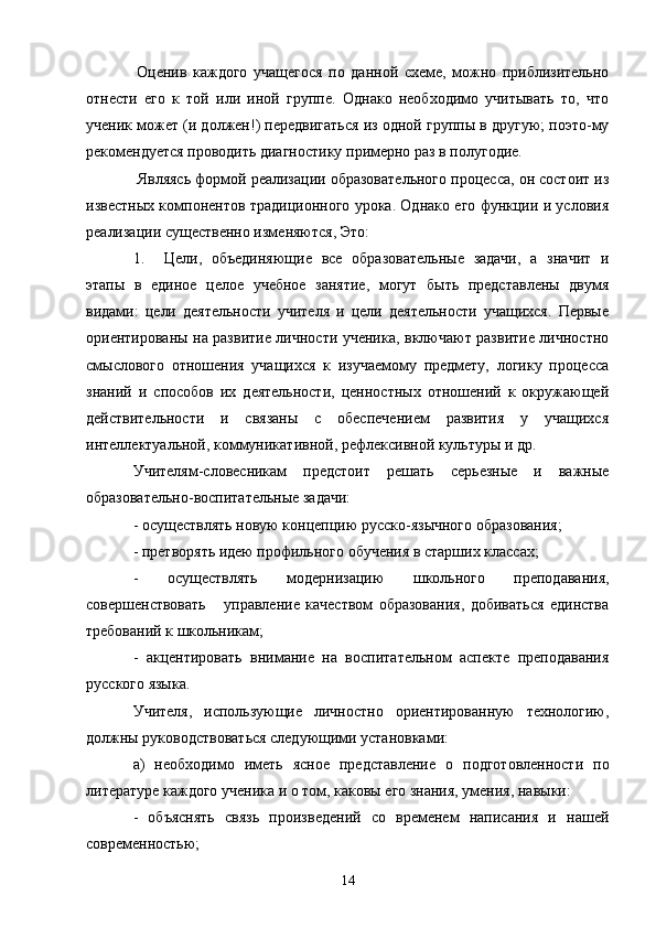   Оценив   каждого   учащегося   по   данной   схеме,   можно   приблизительно
отнести   его   к   той   или   иной   группе.   Однако   необходимо   учитывать   то,   что
ученик может (и должен!) передвигаться из одной группы в другую; поэто-му
рекомендуется проводить диагностику примерно раз в полугодие.
 Являясь формой реализации образовательного процесса, он состоит из
известных компонентов традиционного урока. Однако его функции и условия
реализации существенно изменяются, Это:
1. Цели,   объединяющие   все   образовательные   задачи,   а   значит   и
этапы   в   единое   целое   учебное   занятие,   могут   быть   представлены   двумя
видами:   цели   деятельности   учителя   и   цели   деятельности   учащихся.   Первые
ориентированы на развитие личности ученика, включают развитие личностно
смыслового   отношения   учащихся   к   изучаемому   предмету,   логику   процесса
знаний   и   способов   их   деятельности,   ценностных   отношений   к   окружающей
действительности   и   связаны   с   обеспечением   развития   у   учащихся
интеллектуальной, коммуникативной, рефлексивной культуры и др.
Учителям-словесникам   предстоит   решать   серьезные   и   важные
образовательно-воспитательные задачи:
- осуществлять новую концепцию русско-язычного образования;
- претворять идею профильного обучения в старших классах;
-   осуществлять   модернизацию   школьного   преподавания,
совершенствовать       управление   качеством   образования,   добиваться   единства
требований к школьникам;
-   акцентировать   внимание   на   воспитательном   аспекте   преподавания
русского языка.
Учителя,   использующие   личностно   ориентированную   технологию,
должны руководствоваться следующими установками:
а)   необходимо   иметь   ясное   представление   о   подготовленности   по
литературе каждого ученика и о том, каковы его знания, умения, навыки:
-   объяснять   связь   произведений   со   временем   написания   и   нашей
современностью;
14 