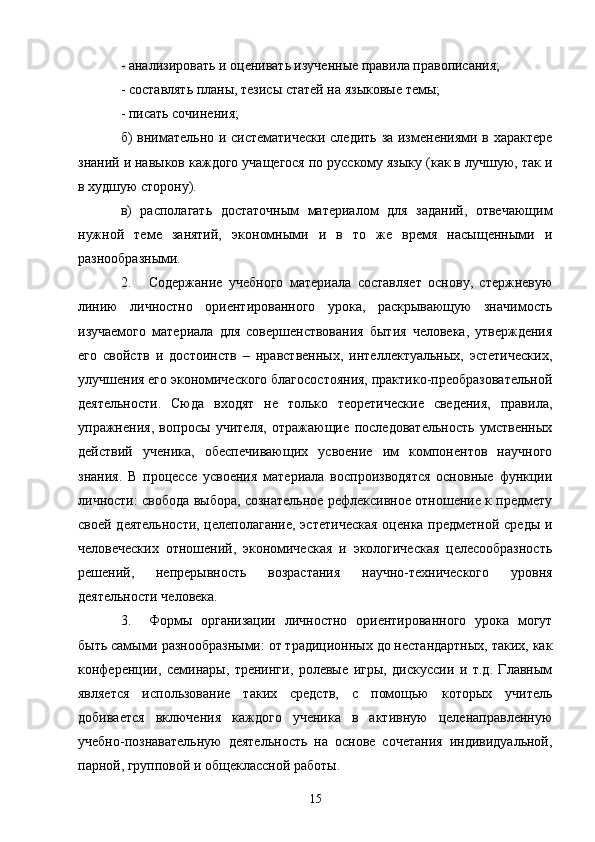 - анализировать и оценивать изученные правила правописания;
- составлять планы, тезисы статей на языковые темы;
- писать сочинения;
б) внимательно и систематически следить за изменениями в характере
знаний и навыков каждого учащегося по русскому языку (как в лучшую, так и
в худшую сторону).
в)   располагать   достаточным   материалом   для   заданий,   отвечающим
нужной   теме   занятий,   экономными   и   в   то   же   время   насыщенными   и
разнообразными.
2. Содержание   учебного   материала   составляет   основу,   стержневую
линию   личностно   ориентированного   урока,   раскрывающую   значимость
изучаемого   материала   для   совершенствования   бытия   человека,   утверждения
его   свойств   и   достоинств   –   нравственных,   интеллектуальных,   эстетических,
улучшения его экономического благосостояния, практико-преобразовательной
деятельности.   Сюда   входят   не   только   теоретические   сведения,   правила,
упражнения,   вопросы   учителя,   отражающие   последовательность   умственных
действий   ученика,   обеспечивающих   усвоение   им   компонентов   научного
знания.   В   процессе   усвоения   материала   воспроизводятся   основные   функции
личности: свобода выбора, сознательное рефлексивное отношение к предмету
своей деятельности, целеполагание, эстетическая  оценка предметной среды и
человеческих   отношений,   экономическая   и   экологическая   целесообразность
решений,   непрерывность   возрастания   научно-технического   уровня
деятельности человека.
3. Формы   организации   личностно   ориентированного   урока   могут
быть самыми разнообразными: от традиционных до нестандартных, таких, как
конференции,   семинары,   тренинги,   ролевые   игры,   дискуссии   и   т.д.   Главным
является   использование   таких   средств,   с   помощью   которых   учитель
добивается   включения   каждого   ученика   в   активную   целенаправленную
учебно-познавательную   деятельность   на   основе   сочетания   индивидуальной,
парной, групповой и общеклассной работы.
15 