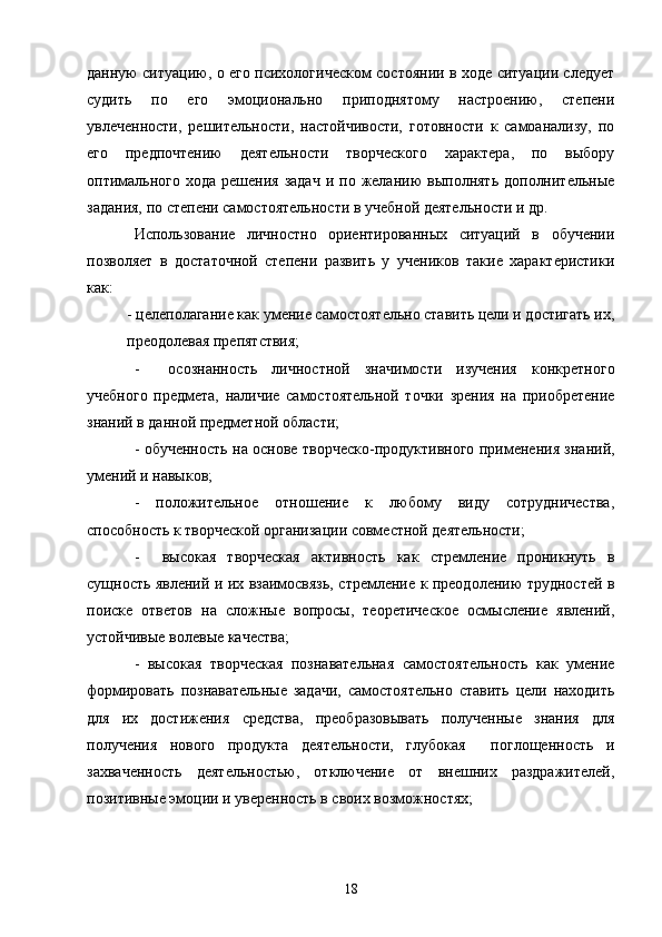 данную ситуацию, о его психологическом состоянии в ходе ситуации следует
судить   по   его   эмоционально   приподнятому   настроению,   степени
увлеченности,   решительности,   настойчивости,   готовности   к   самоанализу,   по
его   предпочтению   деятельности   творческого   характера,   по   выбору
оптимального   хода  решения  задач   и  по  желанию   выполнять  дополнительные
задания, по степени самостоятельности в учебной деятельности и др.
Использование   личностно   ориентированных   ситуаций   в   обучении
позволяет   в   достаточной   степени   развить   у   учеников   такие   характеристики
как:
- целеполагание как умение самостоятельно ставить цели и достигать их,
преодолевая препятствия;
-     осознанность   личностной   значимости   изучения   конкретного
учебного   предмета,   наличие   самостоятельной   точки   зрения   на   приобретение
знаний в данной предметной области; 
- обученность на основе творческо-продуктивного применения знаний,
умений и навыков;
-   положительное   отношение   к   любому   виду   сотрудничества,
способность к творческой организации совместной деятельности;
-     высокая   творческая   активность   как   стремление   проникнуть   в
сущность явлений и их взаимосвязь, стремление к преодолению трудностей в
поиске   ответов   на   сложные   вопросы,   теоретическое   осмысление   явлений,
устойчивые волевые качества;
-   высокая   творческая   познавательная   самостоятельность   как   умение
формировать   познавательные   задачи,   самостоятельно   ставить   цели   находить
для   их   достижения   средства,   преобразовывать   полученные   знания   для
получения   нового   продукта   деятельности,   глубокая     поглощенность   и
захваченность   деятельностью,   отключение   от   внешних   раздражителей,
позитивные эмоции и уверенность в своих возможностях;
18