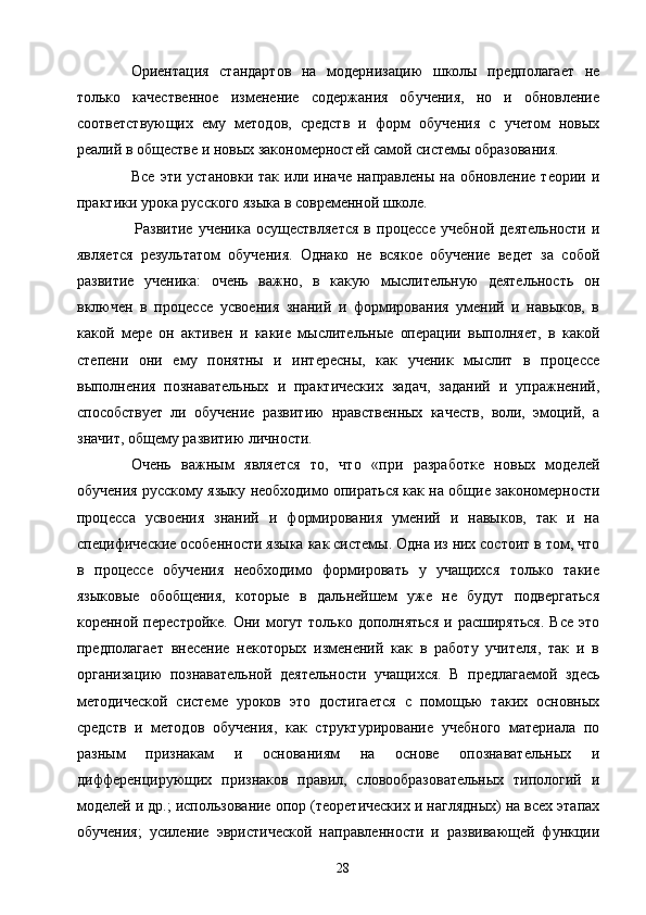 Ориентация   стандартов   на   модернизацию   школы   предполагает   не
только   качественное   изменение   содержания   обучения,   но   и   обновление
соответствующих   ему   методов,   средств   и   форм   обучения   с   учетом   новых
реалий в обществе и новых закономерностей самой системы образования.
Все   эти   установки   так   или   иначе   направлены   на   обновление   теории   и
практики урока русского языка в современной школе.
  Развитие   ученика   осуществляется   в   процессе   учебной   деятельности   и
является   результатом   обучения.   Однако   не   всякое   обучение   ведет   за   собой
развитие   ученика:   очень   важно,   в   какую   мыслительную   деятельность   он
включен   в   процессе   усвоения   знаний   и   формирования   умений   и   навыков,   в
какой   мере   он   активен   и   какие   мыслительные   операции   выполняет,   в   какой
степени   они   ему   понятны   и   интересны,   как   ученик   мыслит   в   процессе
выполнения   познавательных   и   практических   задач,   заданий   и   упражнений,
способствует   ли   обучение   развитию   нравственных   качеств,   воли,   эмоций,   а
значит, общему развитию личности.
Очень   важным   является   то,   что   «при   разработке   новых   моделей
обучения русскому языку необходимо опираться как на общие закономерности
процесса   усвоения   знаний   и   формирования   умений   и   навыков,   так   и   на
специфические особенности языка как системы. Одна из них состоит в том, что
в   процессе   обучения   необходимо   формировать   у   учащихся   только   такие
языковые   обобщения,   которые   в   дальнейшем   уже   не   будут   подвергаться
коренной  перестройке.  Они  могут  только  дополняться  и  расширяться.  Все   это
предполагает   внесение   некоторых   изменений   как   в   работу   учителя,   так   и   в
организацию   познавательной   деятельности   учащихся.   В   предлагаемой   здесь
методической   системе   уроков   это   достигается   с   помощью   таких   основных
средств   и   методов   обучения,   как   структурирование   учебного   материала   по
разным   признакам   и   основаниям   на   основе   опознавательных   и
дифференцирующих   признаков   правил,   словообразовательных   типологий   и
моделей и др.; использование опор (теоретических и наглядных) на всех этапах
обучения;   усиление   эвристической   направленности   и   развивающей   функции
28