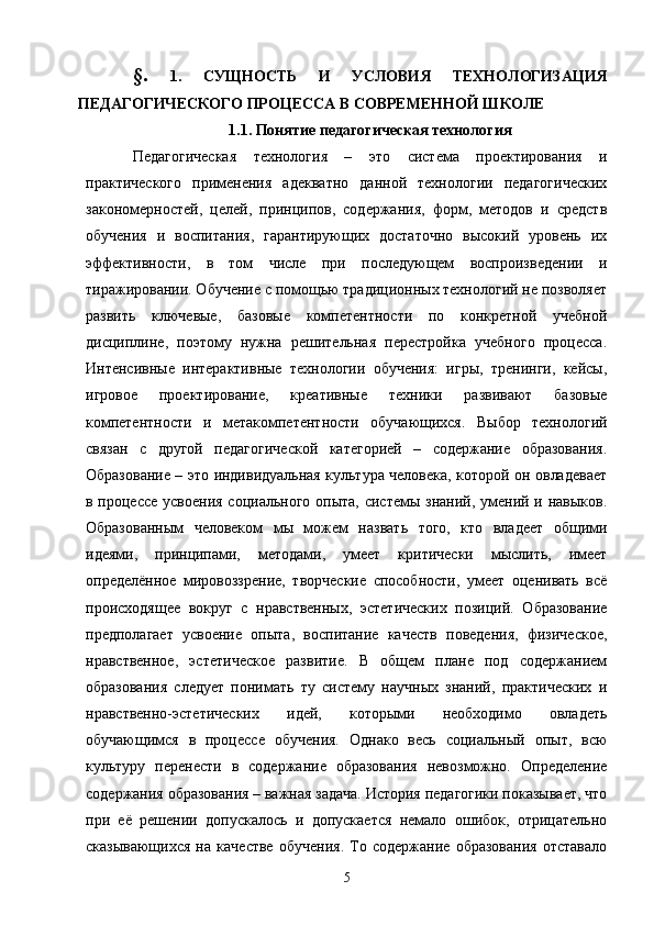 §.   1.   СУЩНОСТЬ   И   УСЛОВИЯ   ТЕХНОЛОГИЗАЦИЯ
ПЕДАГОГИЧЕСКОГО ПРОЦЕССА В СОВРЕМЕННОЙ ШКОЛЕ
1.1.  Понятие  педагогическая технология
Педагогическая   технология   –   это   система   проектирования   и
практического   применения   адекватно   данной   технологии   педагогических
закономерностей,   целей,   принципов,   содержания,   форм,   методов   и   средств
обучения   и   воспитания,   гарантирующих   достаточно   высокий   уровень   их
эффективности,   в   том   числе   при   последующем   воспроизведении   и
тиражировании. Обучение с помощью традиционных технологий не позволяет
развить   ключевые,   базовые   компетентности   по   конкретной   учебной
дисциплине,   поэтому   нужна   решительная   перестройка   учебного   процесса.
Интенсивные   интерактивные   технологии   обучения:   игры,   тренинги,   кейсы,
игровое   проектирование,   креативные   техники   развивают   базовые
компетентности   и   метакомпетентности   обучающихся.   Выбор   технологий
связан   с   другой   педагогической   категорией   –   содержание   образования.
Образование – это индивидуальная культура человека, которой он овладевает
в процессе усвоения  социального опыта, системы знаний, умений и навыков.
Образованным   человеком   мы   можем   назвать   того,   кто   владеет   общими
идеями,   принципами,   методами,   умеет   критически   мыслить,   имеет
определённое   мировоззрение,   творческие   способности,   умеет   оценивать   всё
происходящее   вокруг   с   нравственных,   эстетических   позиций.   Образование
предполагает   усвоение   опыта,   воспитание   качеств   поведения,   физическое,
нравственное,   эстетическое   развитие.   В   общем   плане   под   содержанием
образования   следует   понимать   ту   систему   научных   знаний,   практических   и
нравственно-эстетических   идей,   которыми   необходимо   овладеть
обучающимся   в   процессе   обучения.   Однако   весь   социальный   опыт,   всю
культуру   перенести   в   содержание   образования   невозможно.   Определение
содержания образования – важная задача. История педагогики показывает, что
при   её   решении   допускалось   и   допускается   немало   ошибок,   отрицательно
сказывающихся   на   качестве   обучения.   То   содержание   образования   отставало
5