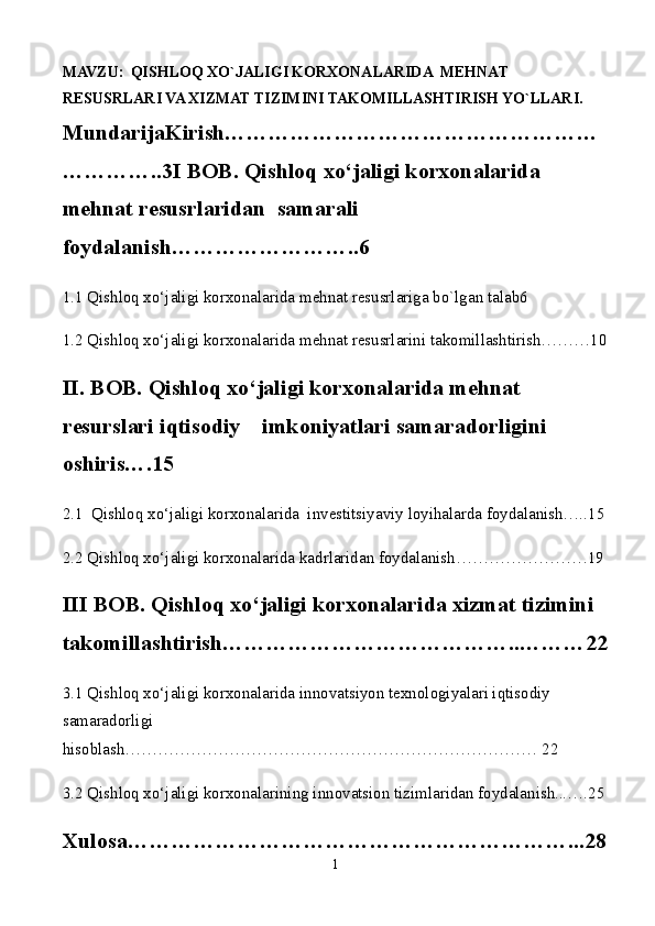 MAVZU:   QISHLOQ XO`JALIGI KORXONALARIDA  MEHNAT                     
RESUSRLARI VA XIZMAT TIZIMINI TAKOMILLASHTIRISH YO`LLARI.      
MundarijaKirish……………………………………………
…………..3 I BOB.   Qishloq xo‘jaligi korxonalarida  
mehnat resusrlaridan    samarali 
foydalanish……………………..6
1.1 Qishloq xo‘jaligi korxonalarida mehnat resusrlariga bo`lgan talab6 
1.2 Qishloq xo‘jaligi korxonalarida mehnat resusrlarini takomillashtirish………10
II. BOB. Qishloq xo‘jaligi korxonalarida mehnat 
resurslari iqtisodiy    imkoniyatlari samaradorligini 
oshiris….15
2.1  Qishloq xo‘jaligi korxonalarida  investitsiyaviy loyihalarda foydalanish…..15
2.2 Qishloq xo‘jaligi korxonalarida kadrlaridan foydalanish……………………19
III BOB. Qishloq xo‘jaligi korxonalarida xizmat tizimini 
takomillashtirish…………………………………..………22
3.1 Qishloq xo‘jaligi korxonalarida innovatsiyon texnologiyalari iqtisodiy 
samaradorligi 
hisoblash………………………………………………………………… 22
3.2 Qishloq xo‘jaligi korxonalarining innovatsion tizimlaridan foydalanish...….25
Xulosa……………………………………………………...28
1 