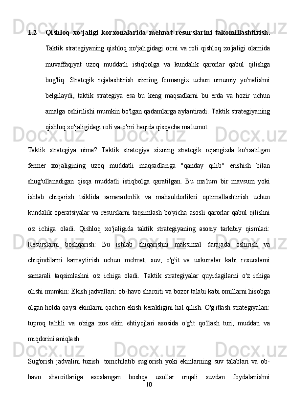 1.2 Qishloq   xo‘jaligi   korxonalarida   mehnat   resurslarini   takomillashtirish.
Taktik strategiyaning  qishloq  xo'jaligidagi  o'rni  va roli  qishloq  xo'jaligi  olamida
muvaffaqiyat   uzoq   muddatli   istiqbolga   va   kundalik   qarorlar   qabul   qilishga
bog'liq.   Strategik   rejalashtirish   sizning   fermangiz   uchun   umumiy   yo'nalishni
belgilaydi,   taktik   strategiya   esa   bu   keng   maqsadlarni   bu   erda   va   hozir   uchun
amalga oshirilishi mumkin bo'lgan qadamlarga aylantiradi. Taktik strategiyaning
qishloq xo'jaligidagi roli va o'rni haqida qisqacha ma'lumot:
Taktik   strategiya   nima?   Taktik   strategiya   sizning   strategik   rejangizda   ko'rsatilgan
fermer   xo'jaligining   uzoq   muddatli   maqsadlariga   "qanday   qilib"   erishish   bilan
shug'ullanadigan   qisqa   muddatli   istiqbolga   qaratilgan.   Bu   ma'lum   bir   mavsum   yoki
ishlab   chiqarish   tsiklida   samaradorlik   va   mahsuldorlikni   optimallashtirish   uchun
kundalik   operatsiyalar   va   resurslarni   taqsimlash   bo'yicha   asosli   qarorlar   qabul   qilishni
o'z   ichiga   oladi.   Qishloq   xo'jaligida   taktik   strategiyaning   asosiy   tarkibiy   qismlari:
Resurslarni   boshqarish:   Bu   ishlab   chiqarishni   maksimal   darajada   oshirish   va
chiqindilarni   kamaytirish   uchun   mehnat,   suv,   o'g'it   va   uskunalar   kabi   resurslarni
samarali   taqsimlashni   o'z   ichiga   oladi.   Taktik   strategiyalar   quyidagilarni   o'z   ichiga
olishi mumkin: Ekish jadvallari: ob-havo sharoiti va bozor talabi kabi omillarni hisobga
olgan holda qaysi ekinlarni qachon ekish kerakligini hal qilish. O'g'itlash strategiyalari:
tuproq   tahlili   va   o'ziga   xos   ekin   ehtiyojlari   asosida   o'g'it   qo'llash   turi,   muddati   va
miqdorini aniqlash.
Sug'orish   jadvalini   tuzish:   tomchilatib   sug'orish   yoki   ekinlarning   suv   talablari   va   ob-
havo   sharoitlariga   asoslangan   boshqa   usullar   orqali   suvdan   foydalanishni
10 