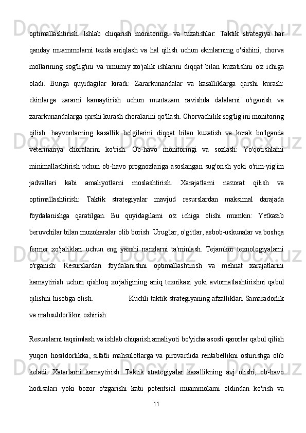 optimallashtirish.   Ishlab   chiqarish   monitoringi   va   tuzatishlar:   Taktik   strategiya   har
qanday   muammolarni   tezda   aniqlash   va   hal   qilish   uchun   ekinlarning   o'sishini,   chorva
mollarining   sog'lig'ini   va   umumiy   xo'jalik   ishlarini   diqqat   bilan   kuzatishni   o'z   ichiga
oladi.   Bunga   quyidagilar   kiradi:   Zararkunandalar   va   kasalliklarga   qarshi   kurash:
ekinlarga   zararni   kamaytirish   uchun   muntazam   ravishda   dalalarni   o'rganish   va
zararkunandalarga qarshi kurash choralarini qo'llash. Chorvachilik sog'lig'ini monitoring
qilish:   hayvonlarning   kasallik   belgilarini   diqqat   bilan   kuzatish   va   kerak   bo'lganda
veterinariya   choralarini   ko'rish.   Ob-havo   monitoringi   va   sozlash:   Yo'qotishlarni
minimallashtirish   uchun  ob-havo  prognozlariga  asoslangan   sug'orish   yoki  o'rim-yig'im
jadvallari   kabi   amaliyotlarni   moslashtirish.   Xarajatlarni   nazorat   qilish   va
optimallashtirish:   Taktik   strategiyalar   mavjud   resurslardan   maksimal   darajada
foydalanishga   qaratilgan.   Bu   quyidagilarni   o'z   ichiga   olishi   mumkin:   Yetkazib
beruvchilar bilan muzokaralar olib borish: Urug'lar, o'g'itlar, asbob-uskunalar va boshqa
fermer   xo'jaliklari   uchun   eng   yaxshi   narxlarni   ta'minlash.   Tejamkor   texnologiyalarni
o'rganish:   Resurslardan   foydalanishni   optimallashtirish   va   mehnat   xarajatlarini
kamaytirish   uchun   qishloq   xo'jaligining   aniq   texnikasi   yoki   avtomatlashtirishni   qabul
qilishni hisobga olish.                 Kuchli taktik strategiyaning afzalliklari Samaradorlik
va mahsuldorlikni oshirish: 
Resurslarni taqsimlash va ishlab chiqarish amaliyoti bo'yicha asosli qarorlar qabul qilish
yuqori   hosildorlikka,   sifatli   mahsulotlarga   va   pirovardida   rentabellikni   oshirishga   olib
keladi.   Xatarlarni   kamaytirish:   Taktik   strategiyalar   kasallikning   avj   olishi,   ob-havo
hodisalari   yoki   bozor   o'zgarishi   kabi   potentsial   muammolarni   oldindan   ko'rish   va
11 