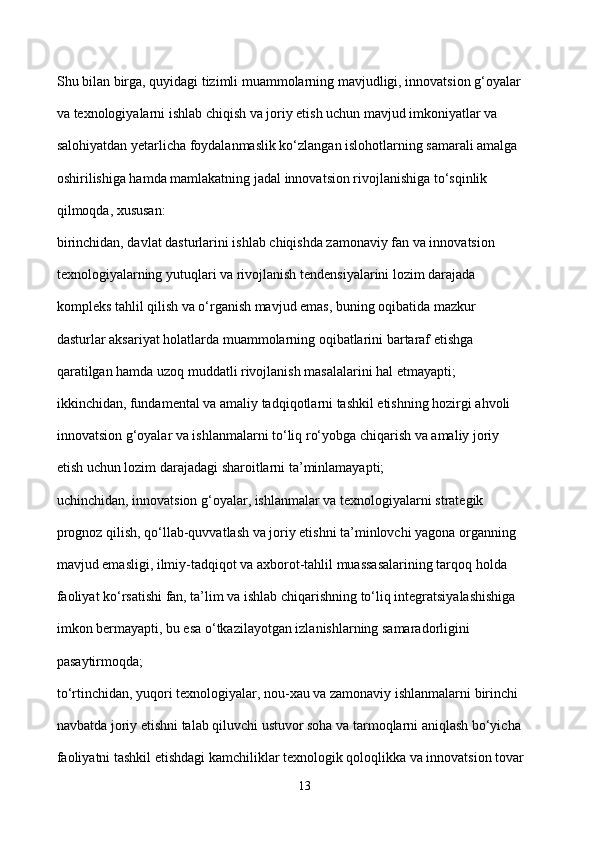 Shu bilan birga, quyidagi tizimli muammolarning mavjudligi, innovatsion g‘oyalar 
va texnologiyalarni ishlab chiqish va joriy etish uchun mavjud imkoniyatlar va 
salohiyatdan yetarlicha foydalanmaslik ko‘zlangan islohotlarning samarali amalga 
oshirilishiga hamda mamlakatning jadal innovatsion rivojlanishiga to‘sqinlik 
qilmoqda, xususan: 
birinchidan, davlat dasturlarini ishlab chiqishda zamonaviy fan va innovatsion 
texnologiyalarning yutuqlari va rivojlanish tendensiyalarini lozim darajada 
kompleks tahlil qilish va o‘rganish mavjud emas, buning oqibatida mazkur 
dasturlar aksariyat holatlarda muammolarning oqibatlarini bartaraf etishga 
qaratilgan hamda uzoq muddatli rivojlanish masalalarini hal etmayapti; 
ikkinchidan, fundamental va amaliy tadqiqotlarni tashkil etishning hozirgi ahvoli 
innovatsion g‘oyalar va ishlanmalarni to‘liq ro‘yobga chiqarish va amaliy joriy 
etish uchun lozim darajadagi sharoitlarni ta’minlamayapti; 
uchinchidan, innovatsion g‘oyalar, ishlanmalar va texnologiyalarni strategik 
prognoz qilish, qo‘llab-quvvatlash va joriy etishni ta’minlovchi yagona organning 
mavjud emasligi, ilmiy-tadqiqot va axborot-tahlil muassasalarining tarqoq holda 
faoliyat ko‘rsatishi fan, ta’lim va ishlab chiqarishning to‘liq integratsiyalashishiga 
imkon bermayapti, bu esa o‘tkazilayotgan izlanishlarning samaradorligini 
pasaytirmoqda; 
to‘rtinchidan, yuqori texnologiyalar, nou-xau va zamonaviy ishlanmalarni birinchi 
navbatda joriy etishni talab qiluvchi ustuvor soha va tarmoqlarni aniqlash bo‘yicha 
faoliyatni tashkil etishdagi kamchiliklar texnologik qoloqlikka va innovatsion tovar 
13 