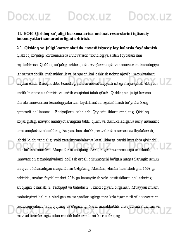   II. BOB. Qishloq xo‘jaligi korxonalarida mehnat resurslarini iqtisodiy       
imkoniyatlari samaradorligini oshirish.
2.1  Qishloq xo‘jaligi korxonalarida  investitsiyaviy loyihalarda foydalanish
Qishloq xo‘jaligi korxonalarida innovatsion texnologiyalardan foydalanishni               
rejalashtirish. Qishloq xo‘jaligi sektori jadal rivojlanmoqda va innovatsion texnologiya
lar samaradorlik, mahsuldorlik va barqarorlikni oshirish uchun ajoyib imkoniyatlarni 
taqdim etadi. Biroq, ushbu texnologiyalarni muvaffaqiyatli integratsiya qilish ehtiyot
korlik bilan rejalashtirish va ko'rib chiqishni talab qiladi. Qishloq xo‘jaligi korxon
alarida innovatsion texnologiyalardan foydalanishni rejalashtirish bo‘yicha keng          
qamrovli qo‘llanma: 1. Ehtiyojlarni baholash: Qiyinchiliklarni aniqlang: Qishloq            
xo'jaligidagi mavjud amaliyotlaringizni tahlil qilish va duch keladigan asosiy muammo
larni aniqlashdan boshlang. Bu past hosildorlik, resurslardan samarasiz foydalanish,    
ishchi kuchi tanqisligi yoki zararkunandalar va kasalliklarga qarshi kurashda qiyinchili
klar bo'lishi mumkin. Maqsadlarni aniqlang: Aniqlangan muammolarga asoslanib,       
innovatsion texnologiyalarni qo'llash orqali erishmoqchi bo'lgan maqsadlaringiz uchun 
aniq va o'lchanadigan maqsadlarni belgilang. Masalan, ekinlar hosildorligini 15% ga 
oshirish, suvdan foydalanishni 20% ga kamaytirish yoki pestitsidlarni qo'llashning 
aniqligini oshirish. 2. Tadqiqot va baholash: Texnologiyani o'rganish: Muayyan muam
molaringizni hal qila oladigan va maqsadlaringizga mos keladigan turli xil innovatsion 
texnologiyalarni tadqiq qiling va o'rganing. Narx, murakkablik, mavjud infratuzilma va 
mavjud tizimlaringiz bilan moslik kabi omillarni ko'rib chiqing. 
15 