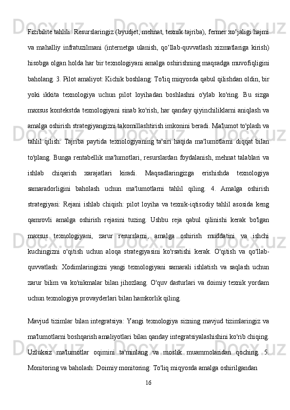 Fizibilite tahlili: Resurslaringiz (byudjet, mehnat, texnik tajriba), fermer xo‘jaligi hajmi
va   mahalliy   infratuzilmani   (internetga   ulanish,   qo‘llab-quvvatlash   xizmatlariga   kirish)
hisobga olgan holda har bir texnologiyani amalga oshirishning maqsadga muvofiqligini
baholang. 3. Pilot amaliyot: Kichik boshlang: To'liq miqyosda qabul qilishdan oldin, bir
yoki   ikkita   texnologiya   uchun   pilot   loyihadan   boshlashni   o'ylab   ko'ring.   Bu   sizga
maxsus kontekstda texnologiyani sinab ko'rish, har qanday qiyinchiliklarni aniqlash va
amalga oshirish strategiyangizni takomillashtirish imkonini beradi. Ma'lumot to'plash va
tahlil   qilish:   Tajriba   paytida   texnologiyaning   ta'siri   haqida   ma'lumotlarni   diqqat   bilan
to'plang.  Bunga  rentabellik  ma'lumotlari, resurslardan  foydalanish,  mehnat  talablari  va
ishlab   chiqarish   xarajatlari   kiradi.   Maqsadlaringizga   erishishda   texnologiya
samaradorligini   baholash   uchun   ma'lumotlarni   tahlil   qiling.   4.   Amalga   oshirish
strategiyasi:   Rejani   ishlab   chiqish:   pilot   loyiha   va   texnik-iqtisodiy   tahlil   asosida   keng
qamrovli   amalga   oshirish   rejasini   tuzing.   Ushbu   reja   qabul   qilinishi   kerak   bo'lgan
maxsus   texnologiyani,   zarur   resurslarni,   amalga   oshirish   muddatini   va   ishchi
kuchingizni   o'qitish   uchun   aloqa   strategiyasini   ko'rsatishi   kerak.   O'qitish   va   qo'llab-
quvvatlash:   Xodimlaringizni   yangi   texnologiyani   samarali   ishlatish   va   saqlash   uchun
zarur   bilim   va   ko'nikmalar   bilan   jihozlang.   O'quv   dasturlari   va   doimiy   texnik   yordam
uchun texnologiya provayderlari bilan hamkorlik qiling. 
Mavjud tizimlar  bilan integratsiya:  Yangi  texnologiya sizning  mavjud tizimlaringiz va
ma'lumotlarni boshqarish amaliyotlari bilan qanday integratsiyalashishini ko'rib chiqing.
Uzluksiz   ma'lumotlar   oqimini   ta'minlang   va   moslik   muammolaridan   qoching.   5.
Monitoring va baholash: Doimiy monitoring: To'liq miqyosda amalga oshirilgandan 
16 