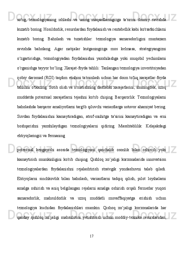 so'ng,   texnologiyaning   ishlashi   va   uning   maqsadlaringizga   ta'sirini   doimiy   ravishda
kuzatib boring. Hosildorlik, resurslardan foydalanish va rentabellik kabi ko'rsatkichlarni
kuzatib   boring.   Baholash   va   tuzatishlar:   texnologiya   samaradorligini   muntazam
ravishda   baholang.   Agar   natijalar   kutganingizga   mos   kelmasa,   strategiyangizni
o zgartirishga,   texnologiyadan   foydalanishni   yaxshilashga   yoki   muqobil   yechimlarniʻ
o rganishga tayyor bo ling. Xarajat-foyda tahlili: Tanlangan texnologiya investitsiyadan
ʻ ʻ
ijobiy daromad (ROI) taqdim etishini ta'minlash uchun har doim to'liq xarajatlar-foyda
tahlilini o'tkazing. Sotib olish va o'rnatishning dastlabki xarajatlarini, shuningdek, uzoq
muddatda   potentsial   xarajatlarni   tejashni   ko'rib   chiqing.   Barqarorlik:   Texnologiyalarni
baholashda barqaror amaliyotlarni targ'ib qiluvchi variantlarga ustuvor ahamiyat bering.
Suvdan   foydalanishni   kamaytiradigan,   atrof-muhitga   ta'sirini   kamaytiradigan   va   erni
boshqarishni   yaxshilaydigan   texnologiyalarni   qidiring.   Masshtablilik:   Kelajakdagi
ehtiyojlaringiz va fermaning 
potentsial   kengayishi   asosida   texnologiyani   qanchalik   osonlik   bilan   oshirish   yoki
kamaytirish   mumkinligini   ko'rib   chiqing.   Qishloq   xo‘jaligi   korxonalarida   innovatsion
texnologiyalardan   foydalanishni   rejalashtirish   strategik   yondashuvni   talab   qiladi.
Ehtiyojlarni   sinchkovlik   bilan   baholash,   variantlarni   tadqiq   qilish,   pilot   loyihalarni
amalga   oshirish   va   aniq   belgilangan   rejalarni   amalga   oshirish   orqali   fermerlar   yuqori
samaradorlik,   mahsuldorlik   va   uzoq   muddatli   muvaffaqiyatga   erishish   uchun
texnologiya   kuchidan   foydalanishlari   mumkin.   Qishoq   xo‘jaligi   korxonalarida   har
qanday   qishloq   xo‘jaligi   mahsulotini   yetishtirish   uchun   moddiy-texnika   resurslaridan,
17 