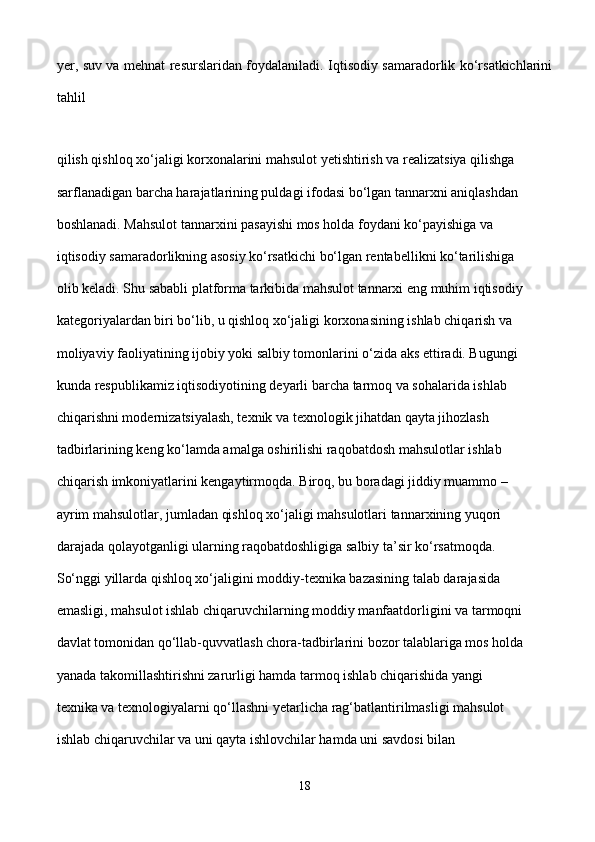yer, suv va mehnat resurslaridan foydalaniladi. Iqtisodiy samaradorlik ko‘rsatkichlarini
tahlil  
qilish qishloq xo‘jaligi korxonalarini mahsulot yetishtirish va realizatsiya qilishga 
sarflanadigan barcha harajatlarining puldagi ifodasi bo‘lgan tannarxni aniqlashdan 
boshlanadi. Mahsulot tannarxini pasayishi mos holda foydani ko‘payishiga va 
iqtisodiy samaradorlikning asosiy ko‘rsatkichi bo‘lgan rentabellikni ko‘tarilishiga 
olib keladi. Shu sababli platforma tarkibida mahsulot tannarxi eng muhim iqtisodiy 
kategoriyalardan biri bo‘lib, u qishloq xo‘jaligi korxonasining ishlab chiqarish va 
moliyaviy faoliyatining ijobiy yoki salbiy tomonlarini o‘zida aks ettiradi. Bugungi 
kunda respublikamiz iqtisodiyotining deyarli barcha tarmoq va sohalarida ishlab 
chiqarishni modernizatsiyalash, texnik va texnologik jihatdan qayta jihozlash 
tadbirlarining keng ko‘lamda amalga oshirilishi raqobatdosh mahsulotlar ishlab 
chiqarish imkoniyatlarini kengaytirmoqda. Biroq, bu boradagi jiddiy muammo – 
ayrim mahsulotlar, jumladan qishloq xo‘jaligi mahsulotlari tannarxining yuqori 
darajada qolayotganligi ularning raqobatdoshligiga salbiy ta’sir ko‘rsatmoqda. 
So‘nggi yillarda qishloq xo‘jaligini moddiy-texnika bazasining talab darajasida 
emasligi, mahsulot ishlab chiqaruvchilarning moddiy manfaatdorligini va tarmoqni 
davlat tomonidan qo‘llab-quvvatlash chora-tadbirlarini bozor talablariga mos holda 
yanada takomillashtirishni zarurligi hamda tarmoq ishlab chiqarishida yangi 
texnika va texnologiyalarni qo‘llashni yetarlicha rag‘batlantirilmasligi mahsulot 
ishlab chiqaruvchilar va uni qayta ishlovchilar hamda uni savdosi bilan 
18 
