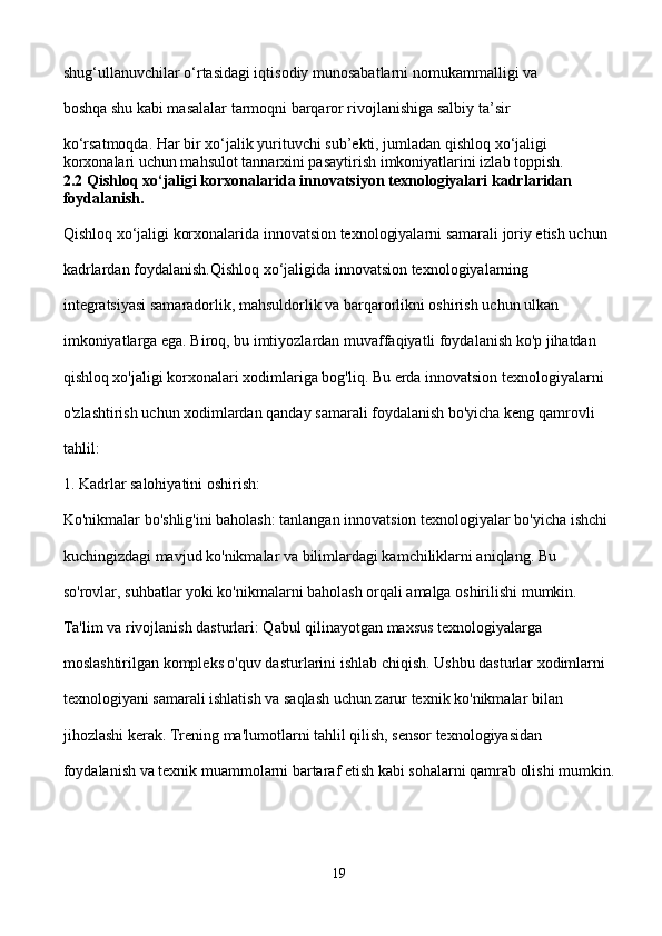 shug‘ullanuvchilar o‘rtasidagi iqtisodiy munosabatlarni nomukammalligi va 
boshqa shu kabi masalalar tarmoqni barqaror rivojlanishiga salbiy ta’sir 
ko‘rsatmoqda. Har bir xo‘jalik yurituvchi sub’ekti, jumladan qishloq xo‘jaligi 
korxonalari uchun mahsulot tannarxini pasaytirish imkoniyatlarini izlab toppish.
2.2 Qishloq xo‘jaligi korxonalarida innovatsiyon texnologiyalari kadrlaridan 
foydalanish. 
Qishloq xo‘jaligi korxonalarida innovatsion texnologiyalarni samarali joriy etish uchun 
kadrlardan foydalanish.Qishloq xo‘jaligida innovatsion texnologiyalarning 
integratsiyasi samaradorlik, mahsuldorlik va barqarorlikni oshirish uchun ulkan 
imkoniyatlarga ega. Biroq, bu imtiyozlardan muvaffaqiyatli foydalanish ko'p jihatdan 
qishloq xo'jaligi korxonalari xodimlariga bog'liq. Bu erda innovatsion texnologiyalarni 
o'zlashtirish uchun xodimlardan qanday samarali foydalanish bo'yicha keng qamrovli 
tahlil:
1. Kadrlar salohiyatini oshirish:
Ko'nikmalar bo'shlig'ini baholash: tanlangan innovatsion texnologiyalar bo'yicha ishchi 
kuchingizdagi mavjud ko'nikmalar va bilimlardagi kamchiliklarni aniqlang. Bu 
so'rovlar, suhbatlar yoki ko'nikmalarni baholash orqali amalga oshirilishi mumkin.
Ta'lim va rivojlanish dasturlari: Qabul qilinayotgan maxsus texnologiyalarga 
moslashtirilgan kompleks o'quv dasturlarini ishlab chiqish. Ushbu dasturlar xodimlarni 
texnologiyani samarali ishlatish va saqlash uchun zarur texnik ko'nikmalar bilan 
jihozlashi kerak. Trening ma'lumotlarni tahlil qilish, sensor texnologiyasidan 
foydalanish va texnik muammolarni bartaraf etish kabi sohalarni qamrab olishi mumkin.
19 