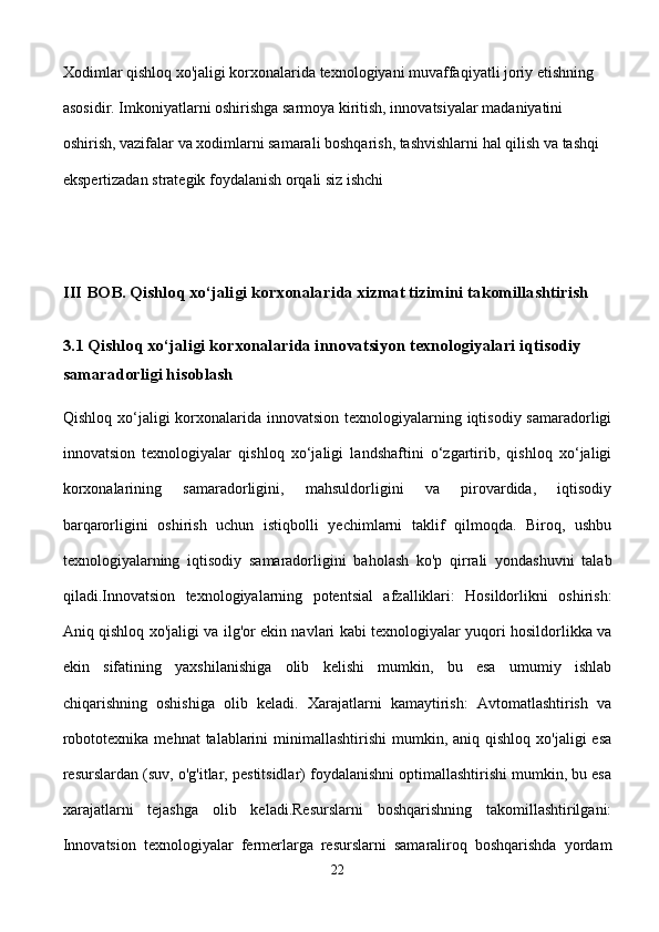 Xodimlar qishloq xo'jaligi korxonalarida texnologiyani muvaffaqiyatli joriy etishning 
asosidir. Imkoniyatlarni oshirishga sarmoya kiritish, innovatsiyalar madaniyatini 
oshirish, vazifalar va xodimlarni samarali boshqarish, tashvishlarni hal qilish va tashqi 
ekspertizadan strategik foydalanish orqali siz ishchi 
III BOB. Qishloq xo‘jaligi korxonalarida xizmat tizimini takomillashtirish
3.1 Qishloq xo‘jaligi korxonalarida innovatsiyon texnologiyalari iqtisodiy 
samaradorligi hisoblash 
Qishloq xo‘jaligi  korxonalarida innovatsion  texnologiyalarning iqtisodiy samaradorligi
innovatsion   texnologiyalar   qishloq   xo‘jaligi   landshaftini   o‘zgartirib,   qishloq   xo‘jaligi
korxonalarining   samaradorligini,   mahsuldorligini   va   pirovardida,   iqtisodiy
barqarorligini   oshirish   uchun   istiqbolli   yechimlarni   taklif   qilmoqda.   Biroq,   ushbu
texnologiyalarning   iqtisodiy   samaradorligini   baholash   ko'p   qirrali   yondashuvni   talab
qiladi.Innovatsion   texnologiyalarning   potentsial   afzalliklari:   Hosildorlikni   oshirish:
Aniq qishloq xo'jaligi va ilg'or ekin navlari kabi texnologiyalar yuqori hosildorlikka va
ekin   sifatining   yaxshilanishiga   olib   kelishi   mumkin,   bu   esa   umumiy   ishlab
chiqarishning   oshishiga   olib   keladi.   Xarajatlarni   kamaytirish:   Avtomatlashtirish   va
robototexnika  mehnat   talablarini   minimallashtirishi  mumkin,  aniq qishloq  xo'jaligi   esa
resurslardan (suv, o'g'itlar, pestitsidlar) foydalanishni optimallashtirishi mumkin, bu esa
xarajatlarni   tejashga   olib   keladi.Resurslarni   boshqarishning   takomillashtirilgani:
Innovatsion   texnologiyalar   fermerlarga   resurslarni   samaraliroq   boshqarishda   yordam
22 