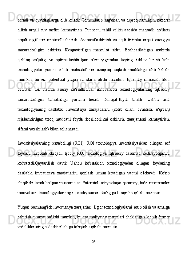 beradi va quyidagilarga olib keladi:  Tomchilatib sug'orish va tuproq namligini  nazorat
qilish   orqali   suv   sarfini   kamaytirish.   Tuproqni   tahlil   qilish   asosida   maqsadli   qo'llash
orqali   o'g'itlarni   minimallashtirish.   Avtomatlashtirish   va   aqlli   tizimlar   orqali   energiya
samaradorligini   oshirish.   Kengaytirilgan   mahsulot   sifati:   Boshqariladigan   muhitda
qishloq   xo'jaligi   va   optimallashtirilgan   o'rim-yig'imdan   keyingi   ishlov   berish   kabi
texnologiyalar   yuqori   sifatli   mahsulotlarni   uzoqroq   saqlash   muddatiga   olib   kelishi
mumkin,   bu   esa   potentsial   yuqori   narxlarni   olishi   mumkin.   Iqtisodiy   samaradorlikni
o'lchash:   Bir   nechta   asosiy   ko'rsatkichlar   innovatsion   texnologiyalarning   iqtisodiy
samaradorligini   baholashga   yordam   beradi:   Xarajat-foyda   tahlili:   Ushbu   usul
texnologiyaning   dastlabki   investitsiya   xarajatlarini   (sotib   olish,   o'rnatish,   o'qitish)
rejalashtirilgan   uzoq   muddatli   foyda   (hosildorlikni   oshirish,   xarajatlarni   kamaytirish,
sifatni yaxshilash) bilan solishtiradi.
Investitsiyalarning   rentabelligi   (ROI):   ROI   texnologiya   investitsiyasidan   olingan   sof
foydani   hisoblab   chiqadi.   Ijobiy   ROI   texnologiya   iqtisodiy   daromad   keltirayotganini
ko'rsatadi.Qaytarilish   davri:   Ushbu   ko'rsatkich   texnologiyadan   olingan   foydaning
dastlabki   investitsiya   xarajatlarini   qoplash   uchun   ketadigan   vaqtni   o'lchaydi.   Ko'rib
chiqilishi kerak bo'lgan muammolar: Potensial imtiyozlarga qaramay, ba'zi muammolar
innovatsion texnologiyalarning iqtisodiy samaradorligiga to'sqinlik qilishi mumkin:
Yuqori boshlang'ich investitsiya xarajatlari: Ilg'or texnologiyalarni sotib olish va amalga
oshirish qimmat bo'lishi mumkin, bu esa moliyaviy resurslari cheklangan kichik fermer
xo'jaliklarining o'zlashtirilishiga to'sqinlik qilishi mumkin.
23 