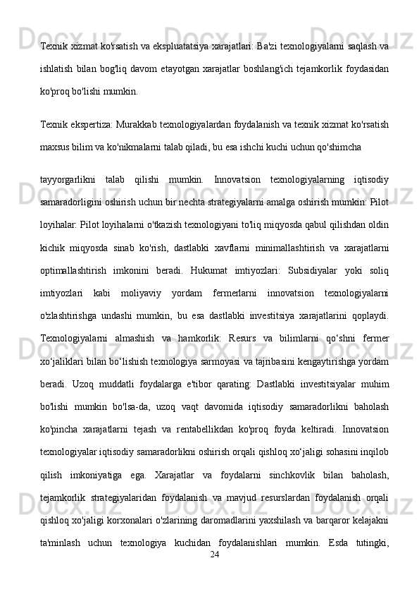 Texnik xizmat ko'rsatish va ekspluatatsiya xarajatlari: Ba'zi texnologiyalarni saqlash va
ishlatish   bilan   bog'liq   davom   etayotgan   xarajatlar   boshlang'ich   tejamkorlik   foydasidan
ko'proq bo'lishi mumkin.
Texnik ekspertiza: Murakkab texnologiyalardan foydalanish va texnik xizmat ko'rsatish
maxsus bilim va ko'nikmalarni talab qiladi, bu esa ishchi kuchi uchun qo'shimcha 
tayyorgarlikni   talab   qilishi   mumkin.   Innovatsion   texnologiyalarning   iqtisodiy
samaradorligini oshirish uchun bir nechta strategiyalarni amalga oshirish mumkin: Pilot
loyihalar: Pilot loyihalarni o'tkazish texnologiyani to'liq miqyosda qabul qilishdan oldin
kichik   miqyosda   sinab   ko'rish,   dastlabki   xavflarni   minimallashtirish   va   xarajatlarni
optimallashtirish   imkonini   beradi.   Hukumat   imtiyozlari:   Subsidiyalar   yoki   soliq
imtiyozlari   kabi   moliyaviy   yordam   fermerlarni   innovatsion   texnologiyalarni
o'zlashtirishga   undashi   mumkin,   bu   esa   dastlabki   investitsiya   xarajatlarini   qoplaydi.
Texnologiyalarni   almashish   va   hamkorlik:   Resurs   va   bilimlarni   qo‘shni   fermer
xo‘jaliklari bilan bo‘lishish texnologiya sarmoyasi va tajribasini kengaytirishga yordam
beradi.   Uzoq   muddatli   foydalarga   e'tibor   qarating:   Dastlabki   investitsiyalar   muhim
bo'lishi   mumkin   bo'lsa-da,   uzoq   vaqt   davomida   iqtisodiy   samaradorlikni   baholash
ko'pincha   xarajatlarni   tejash   va   rentabellikdan   ko'proq   foyda   keltiradi.   Innovatsion
texnologiyalar iqtisodiy samaradorlikni oshirish orqali qishloq xo‘jaligi sohasini inqilob
qilish   imkoniyatiga   ega.   Xarajatlar   va   foydalarni   sinchkovlik   bilan   baholash,
tejamkorlik   strategiyalaridan   foydalanish   va   mavjud   resurslardan   foydalanish   orqali
qishloq xo'jaligi korxonalari o'zlarining daromadlarini yaxshilash va barqaror kelajakni
ta'minlash   uchun   texnologiya   kuchidan   foydalanishlari   mumkin.   Esda   tutingki,
24 