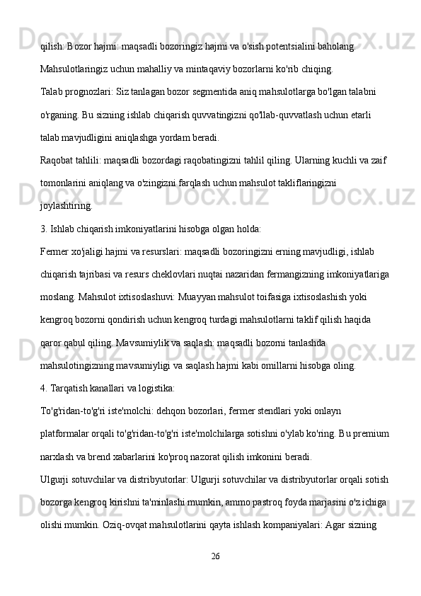 qilish: Bozor hajmi: maqsadli bozoringiz hajmi va o'sish potentsialini baholang. 
Mahsulotlaringiz uchun mahalliy va mintaqaviy bozorlarni ko'rib chiqing.
Talab prognozlari: Siz tanlagan bozor segmentida aniq mahsulotlarga bo'lgan talabni 
o'rganing. Bu sizning ishlab chiqarish quvvatingizni qo'llab-quvvatlash uchun etarli 
talab mavjudligini aniqlashga yordam beradi.
Raqobat tahlili: maqsadli bozordagi raqobatingizni tahlil qiling. Ularning kuchli va zaif 
tomonlarini aniqlang va o'zingizni farqlash uchun mahsulot takliflaringizni 
joylashtiring.
3. Ishlab chiqarish imkoniyatlarini hisobga olgan holda:
Fermer xo'jaligi hajmi va resurslari: maqsadli bozoringizni erning mavjudligi, ishlab 
chiqarish tajribasi va resurs cheklovlari nuqtai nazaridan fermangizning imkoniyatlariga
moslang. Mahsulot ixtisoslashuvi: Muayyan mahsulot toifasiga ixtisoslashish yoki 
kengroq bozorni qondirish uchun kengroq turdagi mahsulotlarni taklif qilish haqida 
qaror qabul qiling. Mavsumiylik va saqlash: maqsadli bozorni tanlashda 
mahsulotingizning mavsumiyligi va saqlash hajmi kabi omillarni hisobga oling.
4. Tarqatish kanallari va logistika:
To'g'ridan-to'g'ri iste'molchi: dehqon bozorlari, fermer stendlari yoki onlayn 
platformalar orqali to'g'ridan-to'g'ri iste'molchilarga sotishni o'ylab ko'ring. Bu premium
narxlash va brend xabarlarini ko'proq nazorat qilish imkonini beradi.
Ulgurji sotuvchilar va distribyutorlar: Ulgurji sotuvchilar va distribyutorlar orqali sotish
bozorga kengroq kirishni ta'minlashi mumkin, ammo pastroq foyda marjasini o'z ichiga 
olishi mumkin. Oziq-ovqat mahsulotlarini qayta ishlash kompaniyalari: Agar sizning 
26 