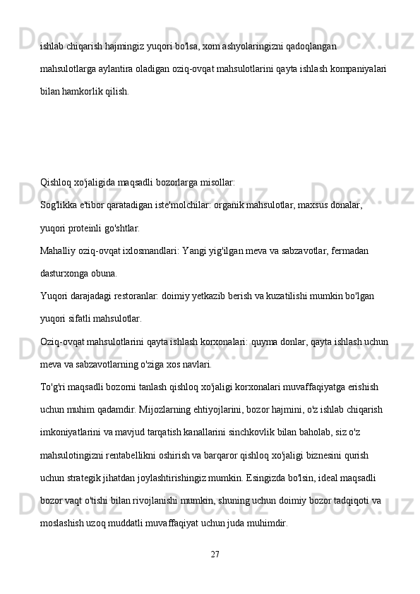 ishlab chiqarish hajmingiz yuqori bo'lsa, xom ashyolaringizni qadoqlangan 
mahsulotlarga aylantira oladigan oziq-ovqat mahsulotlarini qayta ishlash kompaniyalari 
bilan hamkorlik qilish.
Qishloq xo'jaligida maqsadli bozorlarga misollar:
Sog'likka e'tibor qaratadigan iste'molchilar: organik mahsulotlar, maxsus donalar, 
yuqori proteinli go'shtlar.
Mahalliy oziq-ovqat ixlosmandlari: Yangi yig'ilgan meva va sabzavotlar, fermadan 
dasturxonga obuna.
Yuqori darajadagi restoranlar: doimiy yetkazib berish va kuzatilishi mumkin bo'lgan 
yuqori sifatli mahsulotlar.
Oziq-ovqat mahsulotlarini qayta ishlash korxonalari: quyma donlar, qayta ishlash uchun
meva va sabzavotlarning o'ziga xos navlari.
To'g'ri maqsadli bozorni tanlash qishloq xo'jaligi korxonalari muvaffaqiyatga erishish 
uchun muhim qadamdir. Mijozlarning ehtiyojlarini, bozor hajmini, o'z ishlab chiqarish 
imkoniyatlarini va mavjud tarqatish kanallarini sinchkovlik bilan baholab, siz o'z 
mahsulotingizni rentabellikni oshirish va barqaror qishloq xo'jaligi biznesini qurish 
uchun strategik jihatdan joylashtirishingiz mumkin. Esingizda bo'lsin, ideal maqsadli 
bozor vaqt o'tishi bilan rivojlanishi mumkin, shuning uchun doimiy bozor tadqiqoti va 
moslashish uzoq muddatli muvaffaqiyat uchun juda muhimdir.
27 