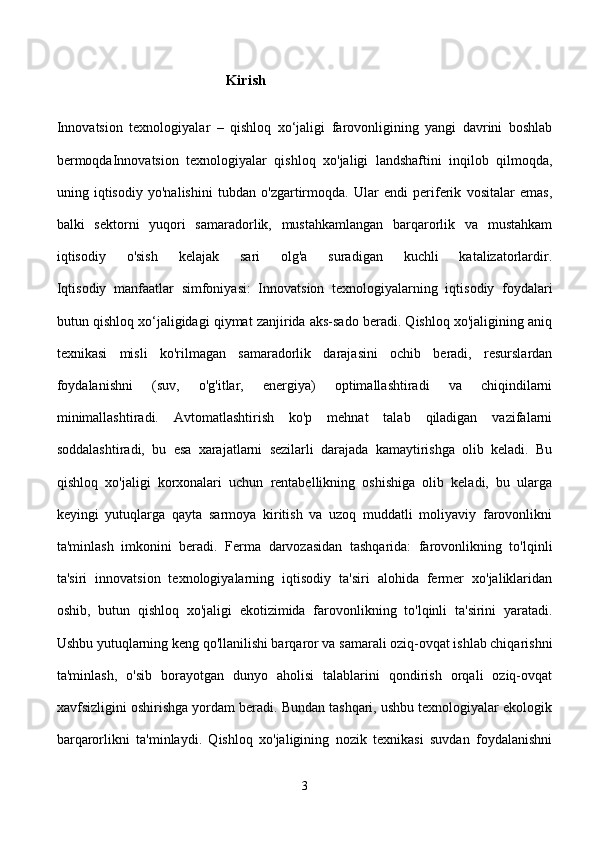                                              Kirish
Innovatsion   texnologiyalar   –   qishloq   xo‘jaligi   farovonligining   yangi   davrini   boshlab
bermoqdaInnovatsion   texnologiyalar   qishloq   xo'jaligi   landshaftini   inqilob   qilmoqda,
uning   iqtisodiy   yo'nalishini   tubdan   o'zgartirmoqda.   Ular   endi   periferik   vositalar   emas,
balki   sektorni   yuqori   samaradorlik,   mustahkamlangan   barqarorlik   va   mustahkam
iqtisodiy   o'sish   kelajak   sari   olg'a   suradigan   kuchli   katalizatorlardir.
Iqtisodiy   manfaatlar   simfoniyasi:   Innovatsion   texnologiyalarning   iqtisodiy   foydalari
butun qishloq xo‘jaligidagi qiymat zanjirida aks-sado beradi. Qishloq xo'jaligining aniq
texnikasi   misli   ko'rilmagan   samaradorlik   darajasini   ochib   beradi,   resurslardan
foydalanishni   (suv,   o'g'itlar,   energiya)   optimallashtiradi   va   chiqindilarni
minimallashtiradi.   Avtomatlashtirish   ko'p   mehnat   talab   qiladigan   vazifalarni
soddalashtiradi,   bu   esa   xarajatlarni   sezilarli   darajada   kamaytirishga   olib   keladi.   Bu
qishloq   xo'jaligi   korxonalari   uchun   rentabellikning   oshishiga   olib   keladi,   bu   ularga
keyingi   yutuqlarga   qayta   sarmoya   kiritish   va   uzoq   muddatli   moliyaviy   farovonlikni
ta'minlash   imkonini   beradi.   Ferma   darvozasidan   tashqarida:   farovonlikning   to'lqinli
ta'siri   innovatsion   texnologiyalarning   iqtisodiy   ta'siri   alohida   fermer   xo'jaliklaridan
oshib,   butun   qishloq   xo'jaligi   ekotizimida   farovonlikning   to'lqinli   ta'sirini   yaratadi.
Ushbu yutuqlarning keng qo'llanilishi barqaror va samarali oziq-ovqat ishlab chiqarishni
ta'minlash,   o'sib   borayotgan   dunyo   aholisi   talablarini   qondirish   orqali   oziq-ovqat
xavfsizligini oshirishga yordam beradi. Bundan tashqari, ushbu texnologiyalar ekologik
barqarorlikni   ta'minlaydi.   Qishloq   xo'jaligining   nozik   texnikasi   suvdan   foydalanishni
3 