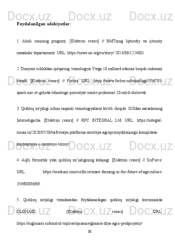Foydalanilgan adabiyotlar:
1.   Aholi   sonining   prognozi.   [Elektron   resurs]   //   BMTning   Iqtisodiy   va   ijtimoiy
masalalar departamenti. URL: https://news.un.org/ru/story/ 2013/06/1224001. 
2. Dunyoni ochlikdan qutqaring: texnologiya Yerga 10 milliard odamni boqish imkonini
beradi.   [Elektron   resurs]   //   Forbes.   URL:   https://www.forbes.ru/tehnologii/354705-
spasti-mir-ot-goloda-tehnologii-pozvolyat-zemle-prokormit-10-mlrd-chelovek.
3. Qishloq xo'jaligi uchun raqamli texnologiyalarni ko'rib chiqish: GISdan narsalarning
Internetigacha.   [Elektron   resurs]   //   RPC   INTEGRAL   Ltd.   URL:   https://integral-
russia.ru/2020/07/30/tsifrovaya-platforma-razvitiya-agropromyshlennogo-kompleksa-
kontseptsiya-i-osnovnye-tezisy/
4.   Aqlli   fermerlik   yoki   qishloq   xo‘jaligining   kelajagi.   [Elektron   resurs]   //   SciForce.
URL:   https://medium.com/sciforce/smart-farming-or-the-future-of-agriculture-
359f0089df69.
5.   Qishloq   xo'jaligi   texnikasidan   foydalanadigan   qishloq   xo'jaligi   korxonasida
GLONASS.   [Elektron   resurs]   URL:
https://ruglonass.ru/kontrol-topliva/opisanie/glonass-dlya-agro-predpriyatiy/
30 