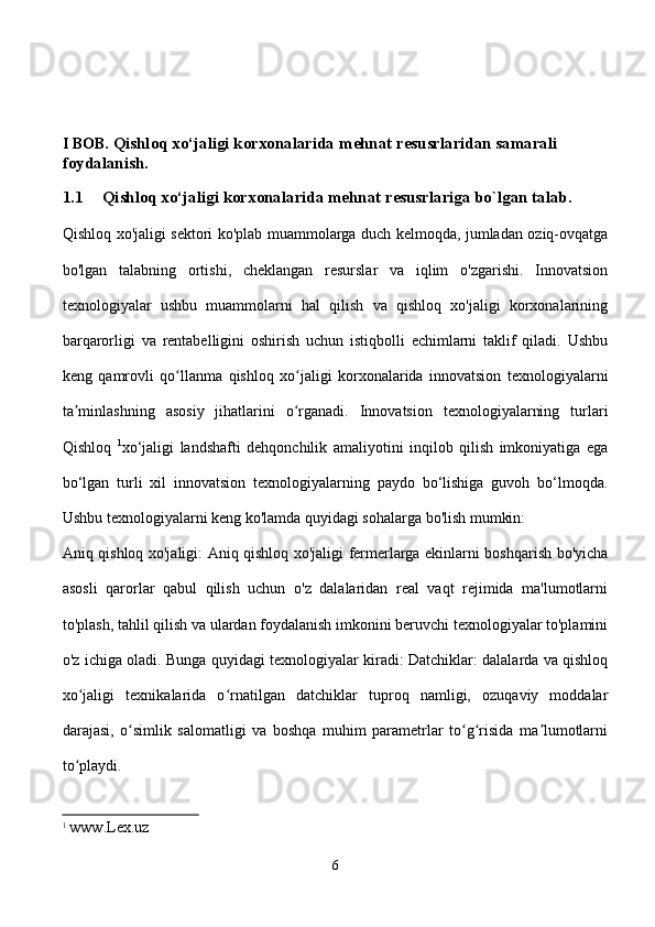 I BOB.   Qishloq xo‘jaligi korxonalarida  mehnat resusrlaridan samarali       
foydalanish.
1.1 Qishloq xo‘jaligi korxonalarida mehnat resusrlariga bo`lgan talab.
Qishloq xo'jaligi sektori ko'plab muammolarga duch kelmoqda, jumladan oziq-ovqatga
bo'lgan   talabning   ortishi,   cheklangan   resurslar   va   iqlim   o'zgarishi.   Innovatsion
texnologiyalar   ushbu   muammolarni   hal   qilish   va   qishloq   xo'jaligi   korxonalarining
barqarorligi   va   rentabelligini   oshirish   uchun   istiqbolli   echimlarni   taklif   qiladi.   Ushbu
keng   qamrovli   qo llanma   qishloq   xo jaligi   korxonalarida   innovatsion   texnologiyalarniʻ ʻ
ta minlashning   asosiy   jihatlarini   o rganadi.   Innovatsion   texnologiyalarning   turlari	
ʼ ʻ
Qishloq   1
xo‘jaligi   landshafti   dehqonchilik   amaliyotini   inqilob   qilish   imkoniyatiga   ega
bo‘lgan   turli   xil   innovatsion   texnologiyalarning   paydo   bo‘lishiga   guvoh   bo‘lmoqda.
Ushbu texnologiyalarni keng ko'lamda quyidagi sohalarga bo'lish mumkin:
Aniq qishloq xo'jaligi: Aniq qishloq xo'jaligi fermerlarga ekinlarni boshqarish bo'yicha
asosli   qarorlar   qabul   qilish   uchun   o'z   dalalaridan   real   vaqt   rejimida   ma'lumotlarni
to'plash, tahlil qilish va ulardan foydalanish imkonini beruvchi texnologiyalar to'plamini
o'z ichiga oladi. Bunga quyidagi texnologiyalar kiradi: Datchiklar: dalalarda va qishloq
xo jaligi   texnikalarida   o rnatilgan   datchiklar   tuproq   namligi,   ozuqaviy   moddalar
ʻ ʻ
darajasi,   o simlik   salomatligi   va   boshqa   muhim   parametrlar   to g risida   ma lumotlarni	
ʻ ʻ ʻ ʼ
to playdi.	
ʻ
1
  www.Lex.uz
6 
