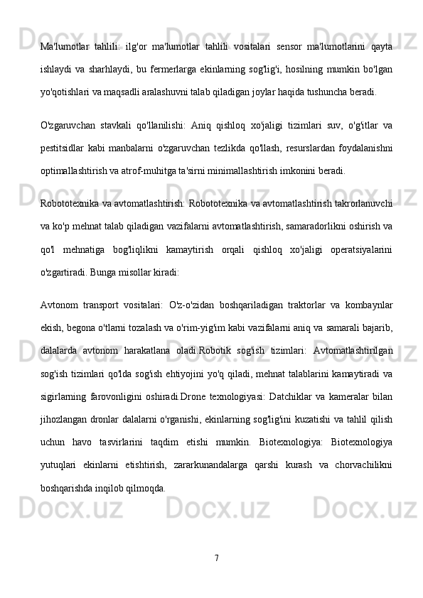 Ma'lumotlar   tahlili:   ilg'or   ma'lumotlar   tahlili   vositalari   sensor   ma'lumotlarini   qayta
ishlaydi   va   sharhlaydi,   bu   fermerlarga   ekinlarning   sog'lig'i,   hosilning   mumkin   bo'lgan
yo'qotishlari va maqsadli aralashuvni talab qiladigan joylar haqida tushuncha beradi.
O'zgaruvchan   stavkali   qo'llanilishi:   Aniq   qishloq   xo'jaligi   tizimlari   suv,   o'g'itlar   va
pestitsidlar   kabi   manbalarni   o'zgaruvchan   tezlikda   qo'llash,   resurslardan   foydalanishni
optimallashtirish va atrof-muhitga ta'sirni minimallashtirish imkonini beradi.
Robototexnika va avtomatlashtirish: Robototexnika va avtomatlashtirish takrorlanuvchi
va ko'p mehnat talab qiladigan vazifalarni avtomatlashtirish, samaradorlikni oshirish va
qo'l   mehnatiga   bog'liqlikni   kamaytirish   orqali   qishloq   xo'jaligi   operatsiyalarini
o'zgartiradi. Bunga misollar kiradi:
Avtonom   transport   vositalari:   O'z-o'zidan   boshqariladigan   traktorlar   va   kombaynlar
ekish, begona o'tlarni tozalash va o'rim-yig'im kabi vazifalarni aniq va samarali bajarib,
dalalarda   avtonom   harakatlana   oladi.Robotik   sog'ish   tizimlari:   Avtomatlashtirilgan
sog'ish tizimlari qo'lda sog'ish ehtiyojini yo'q qiladi, mehnat talablarini kamaytiradi va
sigirlarning   farovonligini   oshiradi.Drone   texnologiyasi:   Datchiklar   va   kameralar   bilan
jihozlangan dronlar dalalarni o'rganishi, ekinlarning sog'lig'ini kuzatishi va tahlil qilish
uchun   havo   tasvirlarini   taqdim   etishi   mumkin.   Biotexnologiya:   Biotexnologiya
yutuqlari   ekinlarni   etishtirish,   zararkunandalarga   qarshi   kurash   va   chorvachilikni
boshqarishda inqilob qilmoqda. 
7 