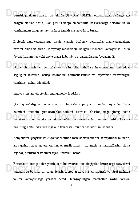 Genetik   jihatdan   o'zgartirilgan   ekinlar   (GMOlar):   GMOlar   o'zgartirilgan   genlarga   ega
bo'lgan   ekinlar   bo'lib,   ular   gerbitsidlarga   chidamlilik,   hasharotlarga   chidamlilik   va
yaxshilangan ozuqaviy qiymat kabi kerakli xususiyatlarni beradi.
Biologik   zararkunandalarga   qarshi   kurash:   Biologik   pestitsidlar   zararkunandalarni
nazorat   qilish   va   zararli   kimyoviy   moddalarga   bo'lgan   ishonchni   kamaytirish   uchun
foydali hasharotlar yoki bakteriyalar kabi tabiiy organizmlardan foydalanadi.
Nozik   chorvachilik:   Sensorlar   va   ma'lumotlar   tahlillari   hayvonlarning   individual
sog'lig'ini   kuzatish,   ozuqa   iste'molini   optimallashtirish   va   hayvonlar   farovonligini
yaxshilash uchun ishlatiladi.
Innovatsion texnologiyalarning iqtisodiy foydalari 
Qishloq   xo‘jaligida   innovatsion   texnologiyalarni   joriy   etish   muhim   iqtisodiy   foyda
keltirishi   mumkin,   jumladan:Hosildorlikni   oshirish:   Qishloq   xo'jaligining   nozik
texnikasi,   robototexnika   va   takomillashtirilgan   ekin   navlari   yuqori   hosildorlikka   va
hosilning sifatini yaxshilashga olib keladi va umumiy hosildorlikni oshiradi.
Xarajatlarni   qisqartirish:   Avtomatlashtirish   mehnat   xarajatlarini   kamaytirishi   mumkin,
aniq   qishloq   xo'jaligi   esa   kirishni   optimallashtirish,   chiqindilarni   minimallashtirish   va
o'g'itlar, pestitsidlar va suvni tejash imkonini beradi.
Resurslarni boshqarishni yaxshilash: Innovatsion texnologiyalar fermerlarga resurslarni
samaraliroq   boshqarish,   suvni   tejash,   tuproq   eroziyasini   kamaytirish   va   atrof-muhitga
ta'sirni   kamaytirishga   yordam   beradi.   Kengaytirilgan   rentabellik:   mahsuldorlikni
8 