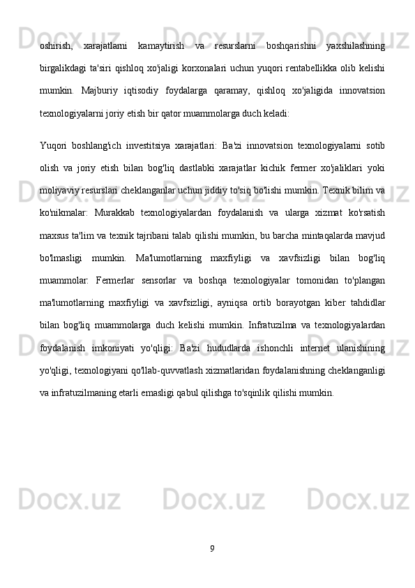 oshirish,   xarajatlarni   kamaytirish   va   resurslarni   boshqarishni   yaxshilashning
birgalikdagi  ta'siri  qishloq xo'jaligi  korxonalari  uchun yuqori  rentabellikka olib kelishi
mumkin.   Majburiy   iqtisodiy   foydalarga   qaramay,   qishloq   xo'jaligida   innovatsion
texnologiyalarni joriy etish bir qator muammolarga duch keladi:
Yuqori   boshlang'ich   investitsiya   xarajatlari:   Ba'zi   innovatsion   texnologiyalarni   sotib
olish   va   joriy   etish   bilan   bog'liq   dastlabki   xarajatlar   kichik   fermer   xo'jaliklari   yoki
moliyaviy resurslari cheklanganlar uchun jiddiy to'siq bo'lishi mumkin. Texnik bilim va
ko'nikmalar:   Murakkab   texnologiyalardan   foydalanish   va   ularga   xizmat   ko'rsatish
maxsus ta'lim va texnik tajribani talab qilishi mumkin, bu barcha mintaqalarda mavjud
bo'lmasligi   mumkin.   Ma'lumotlarning   maxfiyligi   va   xavfsizligi   bilan   bog'liq
muammolar:   Fermerlar   sensorlar   va   boshqa   texnologiyalar   tomonidan   to'plangan
ma'lumotlarning   maxfiyligi   va   xavfsizligi,   ayniqsa   ortib   borayotgan   kiber   tahdidlar
bilan   bog'liq   muammolarga   duch   kelishi   mumkin.   Infratuzilma   va   texnologiyalardan
foydalanish   imkoniyati   yo'qligi:   Ba'zi   hududlarda   ishonchli   internet   ulanishining
yo'qligi, texnologiyani qo'llab-quvvatlash xizmatlaridan foydalanishning cheklanganligi
va infratuzilmaning etarli emasligi qabul qilishga to'sqinlik qilishi mumkin.
9 