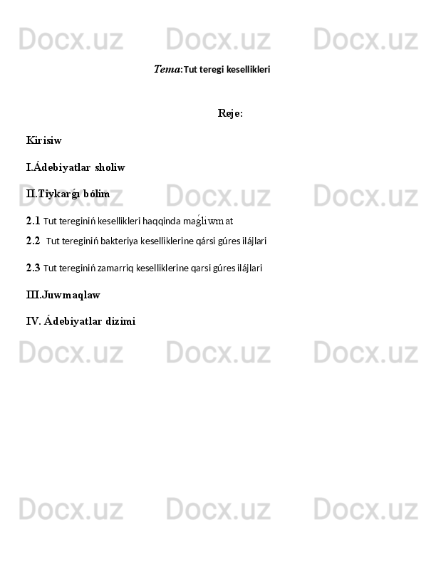                                                    Tema : Tut teregi kesellikleri
Reje:
Kirisiw
I.Ádebiyatlar sholiw
II.Tiykarǵ�ı bólim
2.1  Tut tereginiń kesellikleri haqqinda ma ǵ	
�liwmat                                                  
2.2   Tut tereginiń bakteriya kesellikleri ne qársi gúres ilájlari
2.3  Tut tereginiń zamarriq keselliklerine qarsi gúres ilájlar i
III.Juwmaqlaw
IV. Ádebiyatlar dizimi
                                           