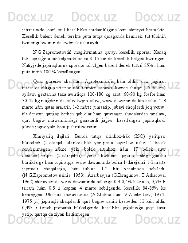 jetistiriwde,   oniń  bull  kesellikke  shidamliliǵ�ina   kem  áhmiyet  bermekte.
Kesellik  bálent deneli terekte puta tutqa qara
ǵ�anda kemirek, tut túbiniń
twmen	
ǵi bwliminde kwbirek ushiraydi.
N.G.Zaprometovtiń   ma	
ǵ�liwmatina   qaray,   kesellik   sporasi   Xasaq
tuti  japira	
ǵ�ina  búrkel	ǵende bolsa 8-15 kúnde kesellik  bel	ǵisi  kwrin	ǵen.
Nátiyjede japiraqlarina sporalar súrtil	
ǵen bálent deneli tuttiń 25% i hám
puta tuttiń 100 % kesellen	
ǵen.
Qarsi  	
ǵúresiw   sharalari.   A	ǵrotexnikaliq   hám   aldin   aliw   ja	ǵ�inan
tutzar qalińli	
ǵ�i  	ǵektarina  6600 túpten aspawi, kwzde shuqir  (25-30 sm)
aydaw,  	
ǵektarina   taza   awirliqta   120-180   k	ǵ  azot,   60-90   k	ǵ  fosfor   hám
30-45 k	
ǵ mu	ǵ�darinda kaliy tw	ǵin saliw, wsiw dawaminda túp aralari 2-3
márte hám qatar aralarin 1-2 márte jumsatip, jabayi shoplerdi joq yetiw,
tút denesin qur	
ǵ�ap ketken qabiqlar hám quwra	ǵ�an shaqalardan tazalaw,
qurt   ba	
ǵ�iw   máwsiminde	ǵi  	ǵ�analardi   ja	ǵ�iw,   kesellen	ǵen   japiraqlardi
ǵ	
úzde ja	ǵ�iw yaki komip shiritiw zárúr.
Ximiyaliq   ilajlari.   Bunda   tutqa   altinkoz-hák   (ISO)   yeritpesi
búrkeledi   (5-dárejeli   altinkoz-hák   yeritpesin   tayarlaw   ushin   1   bolek
sondirilme
ǵen   hákke   yeki   bolek   altinkoz   hám   17   bólek   suw
qosiladi).eritpe   (5-dárejelisi)   yerte   kwklem   japiraq   shi	
ǵ�ar	ǵ�ansha
búrtikler	
ǵe hám topiraqqa, wsiw dawaminda bolsa 1-dárejelisi 1-2 márte
japiraqli   shaqalar	
ǵ�a,   hár   túbine   1-2   litr   yesabinda   sebiledi.
(N.G.Zaprometov usinis, 1953). Ázerbayjan (G.Ibra	
ǵimov, T.Askerova,
1962) sharayatinda wsiw dawaminda náller	
ǵe 0,3-0,4% li tsineb, 0,7% li
tsiram   hám   0,5   li   kaptan   4   márte   sebil
ǵende,   kesellik   84-85%   ke
kemey	
ǵen.   Ukraina   sharayatinda   (A.Zlotina   hám   V.Abelentsev,   1974-
1975   jil)   japiraqli   shaqalardi   qurt   ba	
ǵ�iw   ushin   kesiwden   12   kún   aldin
0,4%   li   tsineb   preparati   búrkel	
ǵende,   kesellikti   jo	ǵ�altiw	ǵ�a   jaqsi   tásir
yetip, qurtqa da ziyan keltirme	
ǵen.  