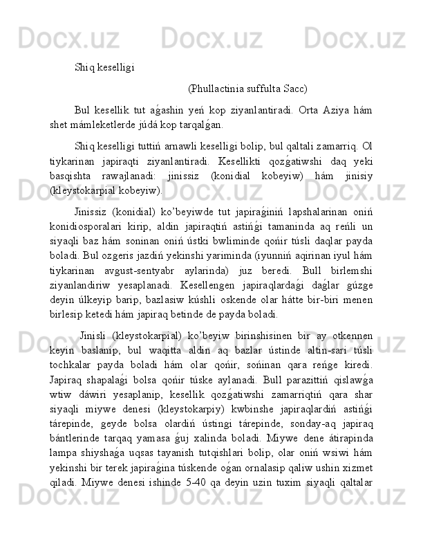 Shiq keselliǵi
                                          (Phullactinia suffulta Sacc)
Bul   kesellik   tut   a	
ǵ�ashin   yeń   kop   ziyanlantiradi.   Orta   Aziya   hám
shet mámleketlerde júdá kop tarqal	
ǵ�an.
Shiq keselli	
ǵi tuttiń arnawli keselli	ǵi bolip, bul qaltali zamarriq. Ol
tiykarinan   japiraqti   ziyanlantiradi.   Kesellikti   qoz	
ǵ�atiwshi   daq   yeki
basqishta   rawajlanadi:   jinissiz   (konidial   kobeyiw)   hám   jinisiy
(kleystokarpial kobeyiw).
Jinissiz   (konidial)   ko’beyiwde   tut   japira	
ǵ�iniń   lapshalarinan   oniń
konidiosporalari   kirip,   aldin   japiraqtiń   astiń	
ǵ�i   tamaninda   aq   reńli   un
siyaqli   baz   hám   soninan   oniń   ústki   bwliminde   qońir   túsli   daqlar   payda
boladi. Bul oz	
ǵeris jazdiń yekinshi yariminda (iyunniń aqirinan iyul hám
tiykarinan   av
ǵust-sentyabr   aylarinda)   juz   beredi.   Bull   birlemshi
ziyanlandiriw   yesaplanadi.   Kesellen	
ǵen   japiraqlarda	ǵ�i   da	ǵ�lar  	ǵúz	ǵe
deyin   úlkeyip   barip,   bazlasiw   kúshli   oskende   olar   hátte   bir-biri   menen
birlesip ketedi hám japiraq betinde de payda boladi.   
  Jinisli   (kleystokarpial)   ko’beyiw   birinshisinen   bir   ay   otkennen
keyin   baslanip,   bul   waqitta   aldin   aq   bazlar   ústinde   altin-sari   túsli
tochkalar   payda   boladi   hám   olar   qońir,   sońinan   qara   reń	
ǵe   kiredi.
Japiraq   shapala	
ǵ�i   bolsa   qońir   túske   aylanadi.   Bull   parazittiń   qislaw	ǵ�a
wtiw   dáwiri   yesaplanip,   kesellik   qoz	
ǵ�atiwshi   zamarriqtiń   qara   shar
siyaqli   miywe   denesi   (kleystokarpiy)   kwbinshe   japiraqlardiń   astiń	
ǵ�i
tárepinde,  	
ǵeyde   bolsa   olardiń   ústin	ǵi   tárepinde,   sonday-aq   japiraq
bántlerinde   tarqaq   yamasa  	
ǵ�uj   xalinda   boladi.   Miywe   dene   átirapinda
lampa   shiysha	
ǵ�a   uqsas   tayanish   tutqishlari   bolip,   olar   oniń   wsiwi   hám
yekinshi bir terek japira	
ǵ�ina túskende o	ǵ�an ornalasip qaliw ushin xizmet
qiladi.   Miywe   denesi   ishinde   5-40   qa   deyin   uzin   tuxim   siyaqli   qaltalar 