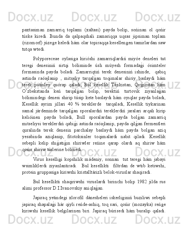 paxtasiman   zamarriq   toplami   (xaltasi)   payda   bolip,   sońinan   ol   qońir
túske   kiredi.   Bunda   da   qalpaqshali   zamariqqa   uqsas   jipsiman   toplam
(rizomorf) júzeǵe keledi hám olar topiraqqa kesellen	ǵen tamirlardan saw
tutqa wtedi. 
Polyporeceae   oylasi	
ǵa   kirióshi   zamarriqlardiń   miyóe   deneleri   tut
tere	
ǵi   denesiniń   sirtqi   bóliminde   úsh   múyesh   formada	ǵ�i   ósimteler
formasinda   payda   boladi.   Zamarriqtiń   terek   denesiniń   ishinde,     qabiq
astinda   raóajlanip   ,   mitseliy   tarqal	
ǵ�an   toqimalar   shiriy   baslaydi   hám
terek   pútinley   quórap   qaladi,   Bul   kesellik   Tájikistan,   Qır	
ǵ�ızstan   hám
O’zbekstanda   keń   tarqal	
ǵ�an   bolıp,   terektiń   turtovik   zıyanla	ǵ�an
bóliminde	
ǵi denesi shirip túsip kete baslaydı hám oyıqlar payda boladı,
Kesellik   ayrim   jillari   40   %   tereklerde     tarqaladi,   Kesellik   tiykarinan
samal   járdeminde   tarqal	
ǵ�an   sporalardiń   tereklerdiń   jaralari   arqali   kirip
kelióinen   payda   boladi,   Bull   sporalardan   payda   bol	
ǵ�an   zamarriq
mitseliysi tereklerdiń qabi	
ǵ�i astinda raóajlanip, payda qil	ǵ�an fermentleri
quralinda   terek   denesin   parchalay   baslaydi   hám   payda   bol	
ǵan   aziq
yesabinda   aziqlanip,   fitotoksinler   toqimalardi   nabit   qiladi.   Kesellik
sebepli   kelip   shı	
ǵ�atı	ǵ�ın   shiriwler   reńine   qarap   olardı   aq   shiriw   hám
qońır shiriw túrlerine bólinedi. 
Virus   keselli	
ǵi   kopshilik   mádeniy,   sonnan     tut   tere	ǵi   hám   jabayi
wsimliklerdi   ziyanlantiradi.     Bul   kesellikti     filtrdan   de   wtib   ketiwshi,
protein 	
ǵruppasi	ǵa kiriwshi kristalltárizli belok-viruslar shaqiradi.
Bul   kesellikti   shaqiriwshi   viruslardi   birinchi   bolip   1982   jilda   rus
alimi professor D.I.Ivanovskiy aniqla	
ǵ�an.
Japiraq   yetinde	
ǵi   xlorofil   dánesheleri   iskerli	ǵiniń   buziliwi   sebepli
japiraq shapala	
ǵ�i hár qiyli  reńde-ashiq, toq sari, qońir (mozayka) reń	ǵe
kiriwshi   kesellik   bel	
ǵilarinen   biri.   Japiraq   búrisedi   hám   buralip   qaladi. 