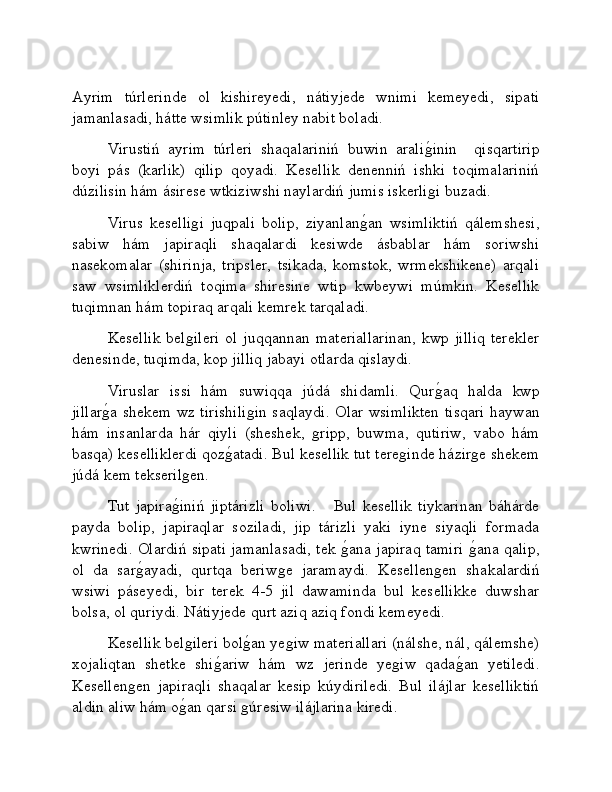 Ayrim   túrlerinde   ol   kishireyedi,   nátiyjede   wnimi   kemeyedi,   sipati
jamanlasadi, hátte wsimlik pútinley nabit boladi.
Virustiń   ayrim   túrleri   shaqalariniń   buwin   araliǵ�inin     qisqartirip
boyi   pás   (karlik)   qilip   qoyadi.   Kesellik   denenniń   ishki   toqimalariniń
dúzilisin hám ásirese wtkiziwshi naylardiń jumis iskerli
ǵi buzadi.
Virus   keselli	
ǵi   juqpali   bolip,   ziyanlan	ǵ�an   wsimliktiń   qálemshesi,
sabiw   hám   japiraqli   shaqalardi   kesiwde   ásbablar   hám   soriwshi
nasekomalar   (shirinja,   tripsler,   tsikada,   komstok,   wrmekshikene)   arqali
saw   wsimliklerdiń   toqima   shiresine   wtip   kwbeywi   múmkin.   Kesellik
tuqimnan hám topiraq arqali kemrek tarqaladi.
Kesellik  bel	
ǵileri   ol  juqqannan  materiallarinan,  kwp jilliq   terekler
denesinde, tuqimda, kop jilliq jabayi otlarda qislaydi.
Viruslar   issi   hám   suwiqqa   júdá   shidamli.   Qur	
ǵ�aq   halda   kwp
jillar	
ǵ�a shekem wz tirishili	ǵin saqlaydi. Olar wsimlikten tisqari haywan
hám   insanlarda   hár   qiyli   (sheshek,  	
ǵripp,   buwma,   qutiriw,   vabo   hám
basqa) keselliklerdi qoz	
ǵ�atadi. Bul kesellik tut tere	ǵinde házir	ǵe shekem
júdá kem tekseril	
ǵen. 
Tut   japira	
ǵ�iniń   jiptárizli   boliwi.       Bul   kesellik   tiykarinan   báhárde
payda   bolip,   japiraqlar   soziladi,   jip   tárizli   yaki   iyne   siyaqli   formada
kwrinedi. Olardiń sipati jamanlasadi, tek 	
ǵ�ana japiraq tamiri 	ǵ�ana qalip,
ol   da   sar	
ǵ�ayadi,   qurtqa   beriw	ǵe   jaramaydi.   Kesellen	ǵen   shakalardiń
wsiwi   páseyedi,   bir   terek   4-5   jil   dawaminda   bul   kesellikke   duwshar
bolsa, ol quriydi. Nátiyjede qurt aziq aziq fondi kemeyedi. 
Kesellik bel	
ǵileri bol	ǵ�an ye	ǵiw materiallari (nálshe, nál, qálemshe)
xojaliqtan   shetke   shi	
ǵ�ariw   hám   wz   jerinde   ye	ǵiw   qada	ǵ�an   yetiledi.
Kesellen	
ǵen   japiraqli   shaqalar   kesip   kúydiriledi.   Bul   ilájlar   keselliktiń
aldin aliw hám o	
ǵ�an qarsi 	ǵúresiw ilájlarina kiredi.  