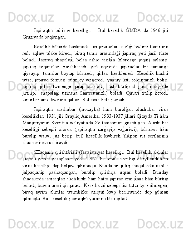 Japiraqtiń   búrisiw   keselliǵi.       Bul   kesellik  	G�MDA   da   1946   jili
Gruziyada baqlan	
ǵ�an. 
Kesellik báhárde baslanadi. Jas japiraqlar astiń	
ǵ�i bwlimi tamiriniń
reńi   aqlaw   túske   kiredi,   biraq   tamir   arasinda	
ǵ�i   japiraq   yeti   jasil   túste
boladi.   Japiraq   shapala	
ǵ�i   bolsa   ashiq   jasil	ǵ�a   (xloroz	ǵ�a   jaqin)   aylanip,
japiraq   toqimalari   jińishkeredi.   yeń   aqirinda   japiraqlar   bir   taman	
ǵ�a
qiysayip,   tamirlar   boylap   búrisedi,   qirlari   kesiklenedi.   Kesellik   kúshli
wtse,   japiraq   formasi   pútinley   wz	
ǵeredi,   ya	ǵ�niy   ústi   tolqintárizli   bolip,
japiraq   qirlari   twmen	
ǵe   qarap   buraladi,     ústi   búrtip   shi	ǵ�adi,   nátiyjede
jirtilip,     shapala	
ǵ�i   uzinsha   (lantsettárizli)   boladi.   Qirlari   titilip   ketedi,
tamirlari aniq kwrinip qaladi. Bul kesellikte juqpali. 
Japiraqtiń   alashubar   (mozayka)   hám   bural	
ǵ�an   alashubar   virus
kesellikleri 1931 jili Orayliq Amerika, 1933-1937 jillari Qitayda Ti hám
Manjuriyaniń Kvantun waliyatinda Xo tamaninan 	
ǵúzetil	ǵen. Alashubar
keselli	
ǵi   sebepli   xloroz   (japiraqtiń   sar	ǵ�ayip   –a	ǵ�ariwi),   búrisiwi   hám
buralip   wsiwi   júz   berip,   bull   kesellik   kwbirek   YApon   tut   sortlariniń
shaqalarinda ushiraydi.  
SHaqaniń qilishtárizli (fastsiatsiya) keselli	
ǵi.   Bul kesellik aldinlar
juqpali yemes yesaplanar yedi. 1987 jili juqpali ekenli	
ǵi dáliyllendi hám
virus keselli	
ǵi dep boljaw qilinbaqta. Bunda bir jilliq shaqalardiń ushlar
jalpaqlanip   pashaqlan	
ǵ�an,   buralip   qilishqa   uqsas   boladi.   Bunday
shaqalarda japiraqlari júdá kishi hám hátte japiraq orni 	
ǵ�ana hám búrti	ǵi
boladi, buwin arasi qisqaradi. Keselliktiń sebepshisi tutta úyrenilme	
ǵen,
biraq   ayrim   alimlar   wsimlikke   aziqtiń   kwp   beriliwinde   dep  	
ǵúman
qilmaqta. Bull kesellik japiraqtiń yarmina tásir qiladi.    