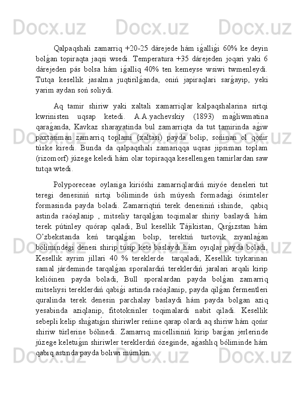 Qalpaqshali   zamarriq   +20-25  dárejede   hám   iǵ�alli	ǵ�i   60%   ke  deyin
bol	
ǵ�an   topiraqta   jaqsi   wsedi.   Temperatura   +35   dárejeden   joqari   yaki   6
dárejeden   pás   bolsa   hám   i	
ǵ�alliq   40%   ten   kemeyse   wsiwi   twmenleydi.
Tutqa   kesellik   jasalma   juqtiril	
ǵ�anda,   oniń   japiraqlari   sar	ǵ�ayip,   yeki
yarim aydan soń soliydi.
Aq   tamir   shiriw   yaki   xaltali   xamarriqlar   kalpaqshalarina   sirtqi
kwrinisten   uqsap   ketedi.   A.A.yachevskiy   (1893)   ma
ǵ�liwmatina
qara	
ǵ�anda,   Kavkaz   sharayatinda   bul   zamarriqta   da   tut   tamirinda   a	ǵ�iw
paxtasiman   zamarriq   toplami   (xaltasi)   payda   bolip,   sońinan   ol   qońir
túske   kiredi.   Bunda   da   qalpaqshali   zamariqqa   uqsas   jipsiman   toplam
(rizomorf) júze	
ǵe keledi hám olar topiraqqa kesellen	ǵen tamirlardan saw
tutqa wtedi. 
Polyporeceae   oylasi	
ǵa   kirióshi   zamarriqlardiń   miyóe   deneleri   tut
tere	
ǵi   denesiniń   sirtqi   bóliminde   úsh   múyesh   formada	ǵ�i   ósimteler
formasinda   payda   boladi.   Zamarriqtiń   terek   denesiniń   ishinde,     qabiq
astinda   raóajlanip   ,   mitseliy   tarqal	
ǵ�an   toqimalar   shiriy   baslaydi   hám
terek   pútinley   quórap   qaladi,   Bul   kesellik   Tájikistan,   Qır	
ǵ�ızstan   hám
O’zbekstanda   keń   tarqal	
ǵ�an   bolıp,   terektiń   turtovik   zıyanla	ǵ�an
bóliminde	
ǵi denesi shirip túsip kete baslaydı hám oyıqlar payda boladı,
Kesellik   ayrim   jillari   40   %   tereklerde     tarqaladi,   Kesellik   tiykarinan
samal   járdeminde   tarqal	
ǵ�an   sporalardiń   tereklerdiń   jaralari   arqali   kirip
kelióinen   payda   boladi,   Bull   sporalardan   payda   bol	
ǵ�an   zamarriq
mitseliysi tereklerdiń qabi	
ǵ�i astinda raóajlanip, payda qil	ǵ�an fermentleri
quralinda   terek   denesin   parchalay   baslaydi   hám   payda   bol	
ǵan   aziq
yesabinda   aziqlanip,   fitotoksinler   toqimalardi   nabit   qiladi.   Kesellik
sebepli kelip shı	
ǵ�atı	ǵ�ın shiriwler reńine qarap olardı aq shiriw hám qońır
shiriw   túrlerine   bólinedi.   Zamarrıq   micellisiniń   kirip   bar	
ǵ�an   jerlerinde
júze	
ǵe keletu	ǵ�ın shiriwler tereklerdiń óze	ǵinde, a	ǵ�ashlıq bóliminde hám
qabıq astında payda bolıwı múmkin.  