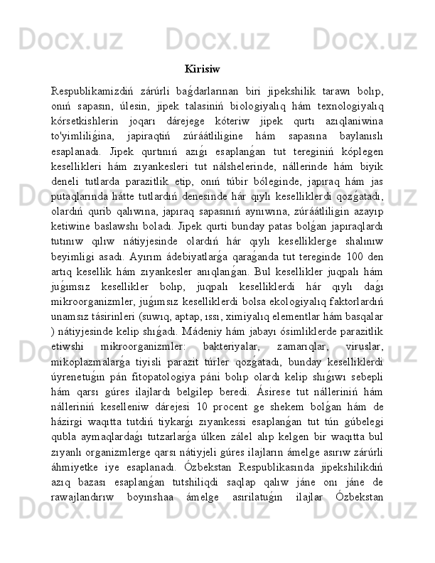                                                 Kirisiw
Respublikamizdiń   zárúrli   baǵ�darlarınan   biri   jipekshilik   tarawı   bolıp,
onıń   sapasın,   úlesin,   jipek   talasiniń   biolo	
ǵiyalıq   hám   texnolo	ǵiyalıq
kórsetkishlerin   joqarı   dáreje	
ǵe   kóteriw   jipek   qurtı   azıqlaniwina
to'yimlili	
ǵ�ina,   japiraqtiń   zúráátlili	ǵine   hám   sapasına   baylanıslı
esaplanadı.   Jipek   qurtınıń   azı	
ǵ�ı   esaplan	ǵ�an   tut   tere	ǵiniń   kóple	ǵen
kesellikleri   hám   zıyankesleri   tut   nálshelerinde,   nállerinde   hám   biyik
deneli   tutlarda   parazitlik   etip,   onıń   túbir   bóle	
ǵinde,   japıraq   hám   jas
putaqlarında   hátte   tutlardıń   denesinde   hár   qıylı   keselliklerdi   qoz	
ǵ�atadı,
olardıń   qurib   qalıwına,   japıraq   sapasınıń   aynıwına,   zúráátlili	
ǵin   azayıp
ketiwine baslawshı  boladı. Jipek qurti  bunday patas bol	
ǵ�an japıraqlardı
tutınıw   qılıw   nátiyjesinde   olardıń   hár   qıylı   kesellikler	
ǵe   shalınıw
beyimli	
ǵi   asadı.   Ayırım   ádebiyatlar	ǵ�a   qara	ǵ�anda   tut   tere	ǵinde   100   den
artıq   kesellik   hám   zıyankesler   anıqlan	
ǵ�an.   Bul   kesellikler   juqpalı   hám
ju	
ǵ�ımsız   kesellikler   bolıp,   juqpalı   keselliklerdi   hár   qıylı   da	ǵ�ı
mikroor	
ǵanizmler, ju	ǵ�ımsız keselliklerdi bolsa ekolo	ǵiyalıq faktorlardıń
unamsız tásirinleri (suwıq, aptap, ıssı, ximiyalıq elementlar hám basqalar
) nátiyjesinde kelip shı	
ǵ�adı. Mádeniy hám jabayı ósimliklerde parazitlik
etiwshi   mikroor	
ǵanizmler:   bakteriyalar,   zamarıqlar,   viruslar,
mikoplazmalar	
ǵ�a   tiyisli   parazit   túrler   qoz	ǵ�atadı,   bunday   keselliklerdi
úyrenetu	
ǵ�ın   pán   fitopatolo	ǵiya   páni   bolıp   olardı   kelip   shı	ǵ�ıwı   sebepli
hám   qarsı  	
ǵúres   ilajlardı   bel	ǵilep   beredi.   Ásirese   tut   nálleriniń   hám
nálleriniń   keselleniw   dárejesi   10   procent  	
ǵe   shekem   bol	ǵ�an   hám   de
házir	
ǵi   waqıtta   tutdiń   tiykar	ǵ�ı   zıyankessi   esaplan	ǵ�an   tut   tún  	ǵúbele	ǵi
qubla   aymaqlarda	
ǵ�ı   tutzarlar	ǵ�a   úlken   zálel   alıp   kel	ǵen   bir   waqıtta   bul
zıyanlı or	
ǵanizmler	ǵe qarsı nátiyjeli 	ǵúres ilajların ámel	ǵe asırıw zárúrli
áhmiyetke   iye   esaplanadı.   Ózbekstan   Respublikasında   jipekshilikdiń
azıq   bazası   esaplan	
ǵ�an   tutshiliqdi   saqlap   qalıw   jáne   onı   jáne   de
rawajlandırıw   boyınshaa   ámel	
ǵe   asırilatu	ǵ�ın   ilajlar   Ózbekstan 