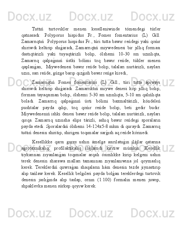 Tuttıń   turtovikler   menen   keselleniwinde   tómendeǵi   túrler
qatnasadı:   Polyporus   hispidus   Fr.,   Fomes   fomentarius   (L)   Gill.
Zamarrıqtıń    Polyporus hispidus Fr., túri tutta  bawır reńde	
ǵi yaki qońır
shiriwdi   keltirip   shı	
ǵ�aradı,   Zamarrıqtıń   miywedenesi   bir   jıllıq   forması
dastıqtárizli   yaki   tuyaqtárizli   bolıp,   ólshemi   10-30   sm   uzınlıqta,
Zamarrıq   qalpa	
ǵ�ınıń   ústki   bólimi   toq   bawır   reńde,   túkler   menen
qaplan	
ǵ�an,     Miywedenesi   bawır   reńde   bolıp,   talaları   nurtárizli,   nayları
uzın, sarı reńde, 	
ǵúz	ǵe barıp qız	ǵ�ısh bawır reń	ǵe kiredi,       
Zamarrıqtıń   Fomes   fomentarius   (L)   Gill.,   túri   tutta   ápiwayı
shiriwdi   keltirip   shı	
ǵ�aradı.   Zamarrıktıń   miywe   denesi   kóp   jıllıq   bolıp,
forması tayaqsıman bolıp, ólshemi 5-30 sm uzınlıqta, 5-10 sm qalıńlıqta
boladı.   Zamarrıq   qalpa	
ǵ�ınıń   ústi   bólimi   baxmaltárizli,   kóndeleń
pushtalar   payda   qılıp,   toq   qońır   reńde   bolıp,   beti  	
ǵedir   budır.
Miywedeneniń ishki denesi bawır reńde bolıp, talaları nurtárizli, nayları
qısqa.   Zamarrıq   uzınsha   elips   tárizli,   ashıq   bawır   reńde
ǵi   sporaların
payda etedi. Sporalardıń ólshemi 14-124x5-8 mkm di quraydı. Zamarrıq
tuttıń denesin shiritip, shiri	
ǵen toqımalar sar	ǵ�ısh aq reńde kórinedi. 
Kesellikke   qarsı  	
ǵures   ushın   ámel	ǵe   asırılatu	ǵ�ın   ilájlar   qatarına
a	
ǵrotexnikalıq,   profilaktikalıq   ilájlarndı   kiritiw   múmkin.   Kesellik
tiykarınan   zıyanlan	
ǵ�an   toqımalar   arqalı   ósimlikke   kirip   kel	ǵeni   ushın
terek   denesin   sharawa   malları   tamanınan   zıyanlanıwına   jol   qoymaslıq
kerek.   Tereklerdiń   quwra	
ǵ�an   shaqaların   hám   denesin   tezde   jıynastırıp
alıp   tańlaw   kerek.   Kesellik   bel	
ǵileri   payda   bol	ǵ�an   tereklerde	ǵi   turtovik
denesin   jaslı	
ǵ�ında   alıp   taslap,   ornın   (1:100)   formalin   menen   juwıp,
shpaklevka menen súrkep qoyıw kerek. 
    