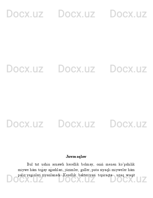                          
                                                   Juwmaqlaw
Bul   tut   ushin   arnawli   kesellik   bolmay,   oniń   menen   ko’pshilik
miywe hám toǵ�ay a	ǵ�ashlari, júzimler, 	ǵuller, puta siyaqli miyweler hám
paliz ye	
ǵinleri ziyanlanadi.  Kesellik   bakteriyasi   topiraqta     uzaq   waqit 