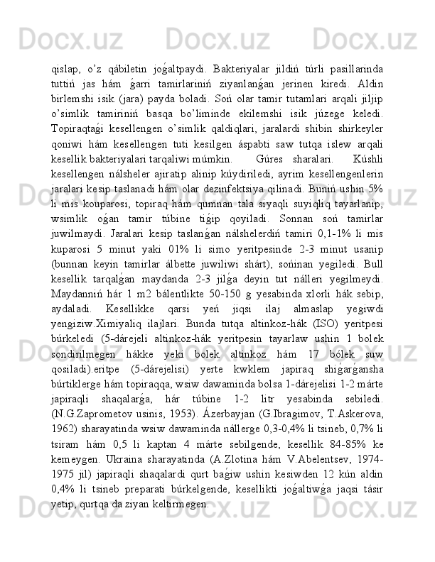 qislap,   o’z   qábiletin   joǵ�altpaydi.   Bakteriyalar   jildiń   túrli   pasillarinda
tuttiń   jas   hám  	
ǵ�arri   tamirlariniń   ziyanlan	ǵ�an   jerinen   kiredi.   Aldin
birlemshi   isik   (jara)   payda   boladi.   Soń   olar   tamir   tutamlari   arqali   jiljip
o’simlik   tamiriniń   basqa   bo’liminde   ekilemshi   isik   júze	
ǵe   keledi.
Topiraqta	
ǵ�i   kesellen	ǵen   o’simlik   qaldiqlari,   jaralardi   shibin   shirkeyler
qoniwi   hám   kesellen
ǵen   tuti   kesil	ǵen   áspabti   saw   tutqa   islew   arqali
kesellik bakteriyalari tarqaliwi múmkin.  Gúres   sharalari.     Kúshli
kesellen	
ǵen   nálsheler   ajiratip   alinip   kúydiriledi,   ayrim   kesellen	ǵenlerin
jaralari kesip taslanadi hám olar dezinfektsiya qilinadi. Buniń ushin 5%
li   mis   kouparosi,   topiraq   hám   qumnan   tala   siyaqli   suyiqliq   tayarlanip,
wsimlik   o	
ǵ�an   tamir   túbine   ti	ǵ�ip   qoyiladi.   Sonnan   soń   tamirlar
juwilmaydi.   Jaralari   kesip   taslan	
ǵ�an   nálshelerdiń   tamiri   0,1-1%   li   mis
kuparosi   5   minut   yaki   01%   li   simo   yeritpesinde   2-3   minut   usanip
(bunnan   keyin   tamirlar   álbette   juwiliwi   shárt),   sońinan   ye	
ǵiledi.   Bull
kesellik   tarqal	
ǵ�an   maydanda   2-3   jil	ǵ�a   deyin   tut   nálleri   ye	ǵilmeydi.
Maydanniń   hár   1   m2   bálentlikte   50-150  	
ǵ  yesabinda   xlorli   hák   sebip,
aydaladi.   Kesellikke   qarsi   yeń   jiqsi   ilaj   almaslap   ye	
ǵiwdi
yen	
ǵiziw.Ximiyaliq   ilajlari.   Bunda   tutqa   altinkoz-hák   (ISO)   yeritpesi
búrkeledi   (5-dárejeli   altinkoz-hák   yeritpesin   tayarlaw   ushin   1   bolek
sondirilme	
ǵen   hákke   yeki   bolek   altinkoz   hám   17   bólek   suw
qosiladi).eritpe   (5-dárejelisi)   yerte   kwklem   japiraq   shi	
ǵ�ar	ǵ�ansha
búrtikler	
ǵe hám topiraqqa, wsiw dawaminda bolsa 1-dárejelisi 1-2 márte
japiraqli   shaqalar	
ǵ�a,   hár   túbine   1-2   litr   yesabinda   sebiledi.
(N.G.Zaprometov usinis, 1953). Ázerbayjan (G.Ibra	
ǵimov, T.Askerova,
1962) sharayatinda wsiw dawaminda náller	
ǵe 0,3-0,4% li tsineb, 0,7% li
tsiram   hám   0,5   li   kaptan   4   márte   sebil
ǵende,   kesellik   84-85%   ke
kemey	
ǵen.   Ukraina   sharayatinda   (A.Zlotina   hám   V.Abelentsev,   1974-
1975   jil)   japiraqli   shaqalardi   qurt   ba	
ǵ�iw   ushin   kesiwden   12   kún   aldin
0,4%   li   tsineb   preparati   búrkel	
ǵende,   kesellikti   jo	ǵ�altiw	ǵ�a   jaqsi   tásir
yetip, qurtqa da ziyan keltirme	
ǵen.  