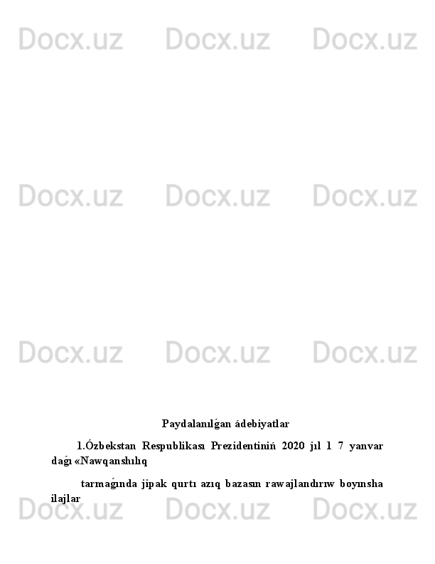                           
                                          Paydalanılǵ�an ádebiyatlar
1.Ózbekstan   Respublikası   Prezidentiniń   2020   jıl   1   7   yanvar
da	
ǵ�ı «Nawqanshılıq 
  tarma	
ǵ�ında   jipak   qurtı   azıq   bazasın   rawajlandırıw   boyınsha
ilajlar  