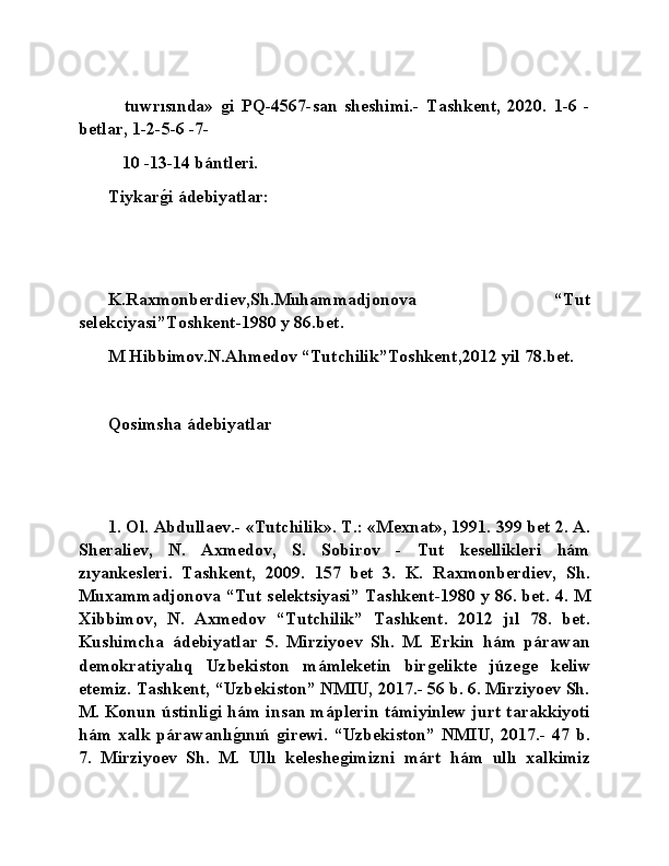   tuwrısında»  ǵi   PQ-4567-san   sheshimi.-   Tashkent,   2020.   1-6   -
betlar, 1-2-5-6 -7-
 10 -13-14 bántleri.
Tiykar	
ǵ�i ádebiyatlar:
K.Raxmonberdiev,Sh.Muhammadjonova   “Tut
selekciyasi”Toshkent-1980 y 86.bet.
M Hibbimov.N.Ahmedov “Tutchilik”Toshkent,2012 yil 78.bet.
Qosimsha ádebiyatlar
1. Ol. Abdullaev.- «Tutchilik». T.: «Mexnat», 1991. 399 bet 2. A.
Sheraliev,   N.   Axmedov,   S.   Sobirov   -   Tut   kesellikleri   hám
zıyankesleri.   Tashkent,   2009.   157   bet   3.   K.   Raxmonberdiev,   Sh.
Muxammadjonova “Tut selektsiyasi” Tashkent-1980 y 86. bet. 4. M
Xibbimov,   N.   Axmedov   “Tutchilik”   Tashkent.   2012   jıl   78.   bet.
Kushimcha   ádebiyatlar   5.   Mirziyoev   Sh.   M.   Erkin   hám   párawan
demokratiyalıq   Uzbekiston   mámleketin   bir	
ǵelikte   júze	ǵe   keliw
etemiz. Tashkent, “Uzbekiston” NMIU, 2017.- 56 b. 6. Mirziyoev Sh.
M. Konun ústinli	
ǵi hám insan máplerin támiyinlew jurt tarakkiyoti
hám   xalk   párawanlı	
ǵ�ınıń  	ǵirewi.   “Uzbekiston”   NMIU,   2017.-   47   b.
7.   Mirziyoev   Sh.   M.   Ullı   keleshe	
ǵimizni   márt   hám   ullı   xalkimiz 