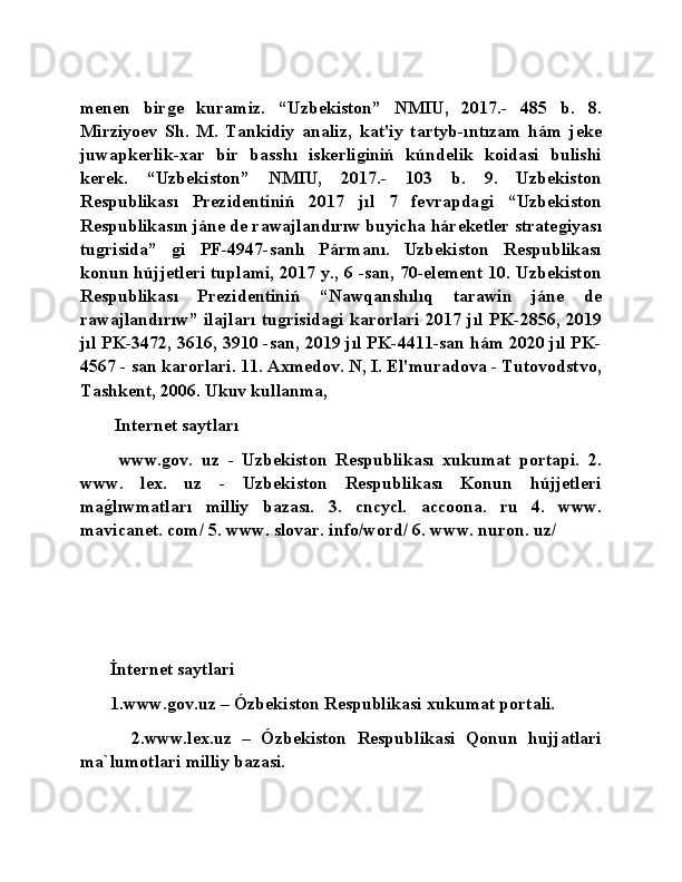 menen   birǵe   kuramiz.   “Uzbekiston”   NMIU,   2017.-   485   b.   8.
Mirziyoev   Sh.   M.   Tankidiy   analiz,   kat'iy   tartyb-ıntızam   hám   jeke
juwapkerlik-xar   bir   basshı   iskerli	
ǵiniń   kúndelik   koidasi   bulishi
kerek.   “Uzbekiston”   NMIU,   2017.-   103   b.   9.   Uzbekiston
Respublikası   Prezidentiniń   2017   jıl   7   fevrapda	
ǵi   “Uzbekiston
Respublikasın jáne de rawajlandırıw buyicha háreketler strate	
ǵiyası
tu	
ǵrisida”  	ǵi   PF-4947-sanlı   Pármanı.   Uzbekiston   Respublikası
konun hújjetleri tuplami, 2017 y., 6 -san, 70-element 10. Uzbekiston
Respublikası   Prezidentiniń   “Nawqanshılıq   tarawin   jáne   de
rawajlandırıw” ilajları tu	
ǵrisida	ǵi karorlari 2017 jıl PK-2856, 2019
jıl PK-3472, 3616, 3910 -san, 2019 jıl PK-4411-san hám 2020 jıl PK-
4567 - san karorlari. 11. Axmedov. N, I. El'muradova - Tutovodstvo,
Tashkent, 2006. Ukuv kullanma,
  Internet saytları 
  www.	
ǵov.   uz   -   Uzbekiston   Respublikası   xukumat   portapi.   2.
www.   lex.   uz   -   Uzbekiston   Respublikası   Konun   hújjetleri
ma	
ǵ�lıwmatları   milliy   bazası.   3.   cncycl.   accoona.   ru   4.   www.
mavicanet. com/ 5. www. slovar. info/word/ 6. www. nuron. uz/
İnternet saytlari
1.www.	
ǵov.uz – Ózbekiston Respublikasi xukumat portali.
    2.www.lex.uz   –   Ózbekiston   Respublikasi   Qonun   hujjatlari
ma`lumotlari milliy bazasi. 