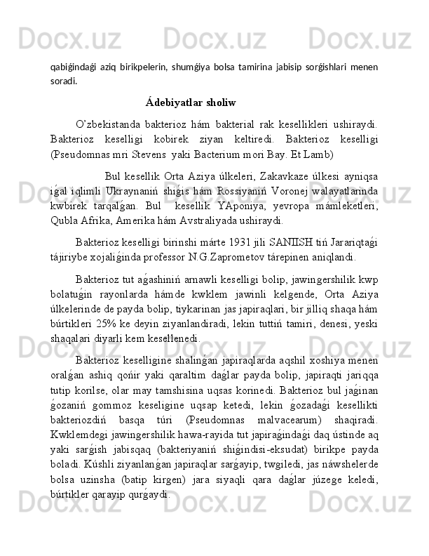 qabiǵindaǵi   aziq   birikpelerin,   shumǵiya   bolsa   tamirina   jabisip   sorǵishlari   menen
soradi.
                                   Ádebiyatlar sholiw
O’zbekistanda   bakterioz   hám   bakterial   rak   kesellikleri   ushiraydi.
Bakterioz   keselliǵi   kobirek   ziyan   keltiredi.   Bakterioz   keselli	ǵi
(Pseudomnas mri Stevens  yaki Bacterium mori Bay. Et Lamb)
              Bul   kesellik   Orta   Aziya   úlkeleri,   Zakavkaze   úlkesi   ayniqsa
i	
ǵ�al   iqlimli   Ukraynaniń   shi	ǵ�is   hám   Rossiyaniń   Voronej   walayatlarinda
kwbirek   tarqal	
ǵ�an.   Bul     kesellik   YAponiya,   yevropa   mámleketleri,
Qubla Afrika, Amerika hám Avstraliyada ushiraydi.
Bakterioz keselli	
ǵi birinshi márte 1931 jili SANIISH tiń Jarariqta	ǵ�i
tájiriybe xojali	
ǵ�inda professor N.G.Zaprometov tárepinen aniqlandi. 
Bakterioz tut a	
ǵ�ashiniń arnawli keselli	ǵi bolip, jawin	ǵershilik kwp
bolatu	
ǵ�in   rayonlarda   hámde   kwklem   jawinli   kel	ǵende,   Orta   Aziya
úlkelerinde de payda bolip, tiykarinan jas japiraqlari, bir jilliq shaqa hám
búrtikleri 25% ke deyin ziyanlandiradi, lekin tuttiń tamiri, denesi, yeski
shaqalari diyarli kem kesellenedi.
Bakterioz keselli	
ǵine shalin	ǵ�an japiraqlarda aqshil xoshiya menen
oral	
ǵ�an   ashiq   qońir   yaki   qaraltim   da	ǵ�lar   payda   bolip,   japiraqti   jariqqa
tutip korilse, olar may tamshisina uqsas korinedi. Bakterioz bul ja	
ǵ�inan
ǵ	
�ozaniń  	ǵommoz   keseli	ǵine   uqsap   ketedi,   lekin  	ǵ�ozada	ǵ�i   kesellikti
bakteriozdiń   basqa   túri   (Pseudomnas   malvacearum)   shaqiradi.
Kwklemde	
ǵi jawin	ǵershilik hawa-rayida tut japira	ǵ�inda	ǵ�i daq ústinde aq
yaki   sar	
ǵ�ish   jabisqaq   (bakteriyaniń   shi	ǵ�indisi-eksudat)   birikpe   payda
boladi. Kúshli ziyanlan	
ǵ�an japiraqlar sar	ǵ�ayip, tw	ǵiledi, jas náwshelerde
bolsa   uzinsha   (batip   kir	
ǵen)   jara   siyaqli   qara   da	ǵ�lar   júze	ǵe   keledi,
búrtikler qarayip qur	
ǵ�aydi. 