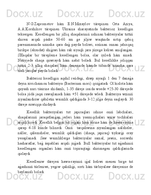 N.G.Zaprometov   hám   E.N.Mixaylov   tárepinen   Orta   Aziya,
A.A.Korshikov   tárepinen   Ukraina   sharayatinda   bakterioz   keselliǵin
tekser	
ǵen. Kesellen	ǵen bir jilliq shaqalariniń ushinan bakteriyalar tuttiń
shiresi   arqali   páske   50-60   sm  	
ǵe   jiljiw   waqtinda   sirtqi   qabiq
parenimasinda   uzinsha   qara   da	
ǵ�  payda   boliwi,   sońinan   onnan   jabisqaq
birikpe (eksudat) shi	
ǵ�iwi hám rak siyaqli jara júze	ǵe keliwi aniqlan	ǵ�an.
SHaqalar   bir   tárepleme   kesellen	
ǵen   bolsa,   olar   iyiledi   hám   sinadi.
Nátiyjede   shaqa   quwraydi   hám   nabit   boladi.   Bul   kesellikke   joliqqan
tuttiń   2-3   jilliq   shaqalari   hám   denesinde   hámde   túbinde   uzinsha   qara
túsli jariqlar payda boladi.
Bakterioz   keselli	
ǵin   aqshil   reńde	ǵi,   shwp   siyaqli   1   den   7   dana	ǵ�a
deyin xivichsimon bakteriya (Bacterium mori) qoz	
ǵ�atadi. Ol kislota hám
quyash nuri tásirine shidamli, 1-35 dáreje issida wsede +25-30 dárejede
bolsa júdá jaqsi rawajlanadi  hám +51 dárejede wledi. Bakteriya wziniń
ziyanlandiriw qábiletin wsimlik qaldi	
ǵ�inda 3-12 jil	ǵ�a deyin saqlaydi. 30
dáreje suwiqqa shidaydi.
Kesellik   bakteriyalari   tut   japiraqlari   ishine   oniń   labchalari,
shaqalariniń   jaraqatlan	
ǵ�an   jerleri   hám   yasmiqchalari   wsiw   tochkalari
arqali kiredi. Kesellik bel
ǵisi tut or	ǵani hám túrine hám de hawa-rayina
qarap   4-18   kúnde   bilinedi.   Oniń     tarqaliwina   ziyanlan	
ǵ�an   nálsheler,
náller,   qálemsheler,   wsimlik   qaldiqlari   (shaqa,   japiraq)   tiykar	
ǵ�i   oray
yesaplanadi.   Saw   wsimlikler	
ǵe   bakteriyalar   samal,   jawin,   soriwshi
hasharatlar,   ba	
ǵ�  áspablari   arqali   ju	ǵ�adi.   Bull   bakteriyalar   tut   a	ǵ�ashiniń
kesellen	
ǵen   or	ǵanlari   hám   oniń   topiraqta	ǵ�i   shirime	ǵen   qaldiqlarinda
qislaydi.
Keselleniw   dárejesi   hawa-rayiniń   i	
ǵ�al   keliwi   menen   bir	ǵe   tut
a	
ǵ�ashiniń  túrleniwi,  ye	ǵiw  qalińli	ǵ�i,  sorti  hám tárbiyalaw  dárejesine  de
baylanisli boladi. 