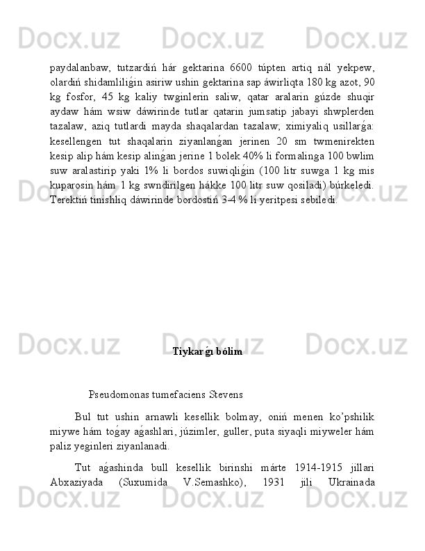 paydalanbaw,   tutzardiń   hár  ǵektarina   6600   túpten   artiq   nál   yekpew,
olardiń shidamlili	
ǵ�in asiriw ushin 	ǵektarina sap áwirliqta 180 k	ǵ azot, 90
k	
ǵ	  fosfor,   45   k	ǵ	  kaliy   tw	ǵinlerin   saliw,   qatar   aralarin  	ǵúzde   shuqir
aydaw   hám   wsiw   dáwirinde   tutlar   qatarin   jumsatip   jabayi   shwplerden
tazalaw,   aziq   tutlardi   mayda   shaqalardan   tazalaw;   ximiyaliq   usillar	
ǵ�a:
kesellen	
ǵen   tut   shaqalarin   ziyanlan	ǵ�an   jerinen   20   sm   twmenirekten
kesip alip hám kesip alin	
ǵ�an jerine 1 bolek 40% li formalin	ǵa 100 bwlim
suw   aralastirip   yaki   1%   li   bordos   suwiqli	
ǵ�in   (100   litr   suw	ǵa   1   k	ǵ  mis
kuparosin hám 1 k	
ǵ swndiril	ǵen hákke 100 litr suw qosiladi) búrkeledi.
Terektiń tinishliq dáwirinde bordostiń 3-4 % li yeritpesi sebiledi.
                                    Tiykar	
ǵ�ı bólim
                                    
      Pseudomonas tumefaciens Stevens
Bul   tut   ushin   arnawli   kesellik   bolmay,   oniń   menen   ko’pshilik
miywe hám to	
ǵ�ay a	ǵ�ashlari, júzimler, 	ǵuller, puta siyaqli miyweler hám
paliz ye	
ǵinleri ziyanlanadi. 
Tut   a	
ǵ�ashinda   bull   kesellik   birinshi   márte   1914-1915   jillari
Abxaziyada   (Suxumida   V.Semashko),   1931   jili   Ukrainada 