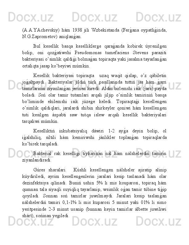 (A.A.YAchevskiy)   hám   1938   jili   Wzbekistanda   (Ferǵ�ana   oypatli	ǵ�inda,
N.G.Zaprometov) aniqlan	
ǵ�an.
Bul   kesellik   basqa   kesellikler	
ǵe   qara	ǵ�anda   kobirek   úyrenil	ǵen
bolip,   oni   qoz	
ǵ�atiwshi   Pseudomonas   tumefaciens   Stevens   paraziti
bakteriyasi o’simlik qaldi	
ǵ�i bolma	ǵ�an topiraqta yaki jasalma tayarlan	ǵ�an
ortaliqta jasap ko’beyiwi múmkin.
Kesellik   bakteriyasi   topiraqta     uzaq   waqit   qislap,   o’z   qábiletin
jo	
ǵ�altpaydi.   Bakteriyalar   jildiń   túrli   pasillarinda   tuttiń   jas   hám  	ǵ�arri
tamirlariniń ziyanlan	
ǵ�an jerinen kiredi. Aldin birlemshi isik (jara) payda
boladi.   Soń   olar   tamir   tutamlari   arqali   jiljip   o’simlik   tamiriniń   basqa
bo’liminde   ekilemshi   isik   júze	
ǵe   keledi.   Topiraqta	ǵ�i   kesellen	ǵen
o’simlik   qaldiqlari,   jaralardi   shibin   shirkeyler   qoniwi   hám   kesellen
ǵen
tuti   kesil	
ǵen   áspabti   saw   tutqa   islew   arqali   kesellik   bakteriyalari
tarqaliwi múmkin. 
Keselliktiń   inkubatsiyaliq   dáwiri   1-2   ay	
ǵ�a   deyin   bolip,   ol
i	
ǵ�alshiliq,   siltili   hám   kemiriwshi   jánlikler   toplan	ǵ�an   topiraqlarda
ko’birek tarqaladi. 
Bakterial   rak   keselli	
ǵi   tiykarinan   nál   hám   nálshelerdiń   tamirin
ziyanlandiradi. 
Gúres   sharalari.     Kúshli   kesellen	
ǵen   nálsheler   ajiratip   alinip
kúydiriledi,   ayrim   kesellen	
ǵenlerin   jaralari   kesip   taslanadi   hám   olar
dezinfektsiya   qilinadi.   Buniń   ushin   5%   li   mis   kouparosi,   topiraq   hám
qumnan tala siyaqli suyiqliq tayarlanip, wsimlik o	
ǵ�an tamir túbine ti	ǵ�ip
qoyiladi.   Sonnan   soń   tamirlar   juwilmaydi.   Jaralari   kesip   taslan	
ǵ�an
nálshelerdiń   tamiri   0,1-1%   li   mis   kuparosi   5   minut   yaki   01%   li   simo
yeritpesinde   2-3   minut   usanip   (bunnan   keyin   tamirlar   álbette   juwiliwi
shárt), sońinan ye	
ǵiledi.  