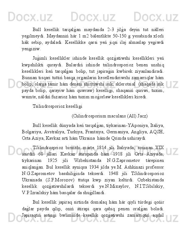 Bull   kesellik   tarqalǵ�an   maydanda   2-3   jil	ǵ�a   deyin   tut   nálleri
ye	
ǵilmeydi.   Maydanniń  hár  1 m2  bálentlikte   50-150 	ǵ yesabinda  xlorli
hák   sebip,   aydaladi.   Kesellikke   qarsi   yeń   jiqsi   ilaj   almaslap   ye	
ǵiwdi
yen	
ǵiziw.
Ju	
ǵ�imli   kesellikler   ishinde   kesellik   qoz	ǵ�atiwshi   kesellikleri   yeń
kwpshilikti   quraydi.   Bulardiń   ishinde   tsilindrosporioz   benen   unshiq
kesellikleri   keń   tarqal	
ǵ�an   bolip,   tut   japira	ǵ�in   kwbirek   ziyanlandiradi.
Bunnan tisqari tuttiń basqa or	
ǵanlarin kesellendiriwshi zamarriqlar hám
bolip, olar	
ǵ�a tamir hám deneni shiritiwshi isik, sklerotsial  (shaqada isik
payda   bolip,   qarayiw   hám   quwraw)   keselli	
ǵi,   shaqaniń   quriwi,   tuxim,
wsimte, náldiń fuzarioz hám tuxim mo	
ǵ�orlaw kesellikleri kiredi.
Tsilindrosporioz keselli	
ǵi
                                 (Culindrosporium maculans (All) Jacz)
Bull kesellik dúnyada keń tarqal	
ǵ�an, tiykarinan-YAponiya, Italiya,
Bol	
ǵariya,  Avstraliya,   Turkiya,  Frantsiya,   Germaniya,   An	ǵliya,   AQSH,
Orta Aziya, Kavkaz arti hám Ukraina  hámde Qrimda ushiraydi.
TSilindrosprioz   birinshi   márte   1814   jili   Italiyada,   sońinan   XIX
ásirdiń   60   jillari   Kavkaz   átirapinda   hám   1918   jili   Orta   Aziyada,
tiykarinan   1925   jili   Wzbekistanda   N.G.Zaprometov   tárepinen
aniqlan	
ǵ�an.   Bul   kesellik   ayniqsa   1934   jilda   ye.M.   Ashkinazi   professor
N.G.Zaprometov   basshili	
ǵ�inda   tekserdi.   1948   jili   TSilindrosporioz
Ukrainada   (S.F.Morozov)   ttutqa   kwp   ziyan   keltirdi.   Ozbekistanda
kesellik   qoz	
ǵ�atiwshilardi   tekserdi   ye.N.Mixaylov,   N.I.TSibilskiy,
V.P.Izrailskiy hám basqalar da shu	
ǵ�illandi. 
Bul   kesellik   japiraq   sirtinda   domalaq   hám   hár   qiyli   túrde	
ǵi   qońir
da	
ǵ�lar   payda   qilip,   oniń   átirapi   qara   qabiq   penen   oral	ǵ�an   boladi.
Japiraqtiń   astin	
ǵ�i   bwliminde   kesellik   qoz	ǵ�atiwshi   zamarriqtiń   aqshil 