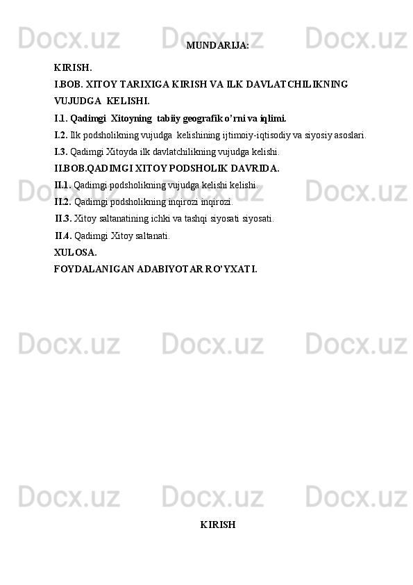 MUNDARIJA:
KIRISH. 
I.BOB. XITOY TARIXIGA KIRISH VA ILK DAVLATCHILIKNING 
VUJUDGA   KELISHI.
I.1. Qadimgi  Xitoyning  tabiiy geografik o’rni va iqlimi.
I.2.  Ilk podsholikning vujudga  kelishining ijtimoiy-iqtisodiy va siyosiy asoslari.
I.3.  Qadimgi Xitoyda ilk davlatchilikning vujudga kelishi.
II.BOB.QADIMGI XITOY PODSHOLIK DAVRIDA.
II.1.  Qadimgi podsholikning vujudga kelishi kelishi.
II.2.  Qadimgi podsholikning inqirozi inqirozi.
II.3.  Xitoy saltanatining ichki va tashqi siyosati siyosati.
II.4.  Qadimgi Xitoy saltanati.
XULOSA .
FOYDALANIGAN ADABIYOTAR RO’YXATI .
KIRISH
  